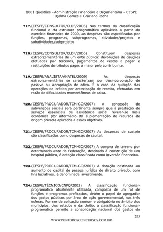 L e o n a r d o R o d r i g u e s L o u r e i 9 9 1 1 0 5 8 0 1 8 2 
1001 Questões –Administração Financeira e Orçamentária – CESPE 
Djalma Gomes e Graciano Rocha 
717. (CESPE/CONSULTOR/CLDF/2006) Nos termos da classificação 
funcional e da estrutura programática aplicáveis a partir do 
exercício financeiro de 2000, as despesas são especificadas por 
funções, programas, subprogramas, atividades/projetos e 
subatividades/subprojetos. 
718. (CESPE/CONSULTOR/CLDF/2006) Constituem despesas 
extraorçamentárias de um ente público: devoluções de cauções 
efetuadas por terceiros, pagamentos de restos a pagar e 
restituições de tributos pagos a maior pelo contribuinte. 
719. (CESPE/ANALISTA/ANATEL/2009) As despesas 
extraorçamentárias se caracterizam por desincorporação de 
passivo ou apropriação de ativo. É o caso da quitação das 
operações de crédito por antecipação de receita, efetuadas em 
razão de dificuldades momentâneas de caixa. 
720. (CESPE/PROCURADOR/TCM-GO/2007) A concessão de 
subvenções sociais será pertinente sempre que a prestação de 
serviços essenciais de assistência social revelar-se mais 
econômica por intermédio da suplementação de recursos de 
origem privada aplicados a esses objetivos. 
721. (CESPE/PROCURADOR/TCM-GO/2007) As despesas de custeio 
722. (CESPE/PROCURADOR/TCM-GO/2007) A compra de terreno por 
determinado ente da Federação, destinado à construção de um 
hospital público, é dotação classificada como inversão financeira. 
723. (CESPE/PROCURADOR/TCM-GO/2007) A dotação destinada ao 
aumento de capital de pessoa jurídica de direito privado, com 
fins lucrativos, é denominada investimento. 
724. (CESPE/TÉCNICO/CNPQ/2003) A classificação funcional-programática 
atualmente utilizada, composta de um rol de 
funções e programas prefixados, detém o papel de agregador 
dos gastos públicos por área de ação governamental, nas três 
esferas. Por ser de aplicação comum e obrigatória no âmbito dos 
municípios, dos estados e da União, a classificação funcional-programática 
permite a consolidação nacional dos gastos do 
233 
são classificadas como despesas de capital. 
WWW.PONTODOSCONCURSOS.COM.BR 
 