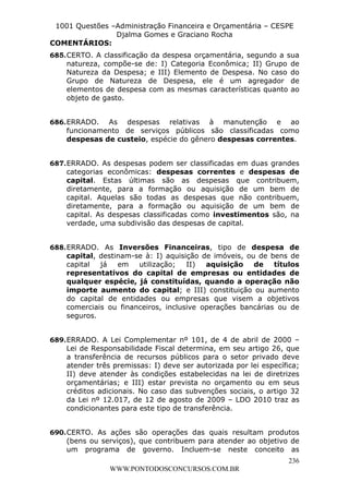 L e o n a r d o R o d r i g u e s L o u r e i 9 9 1 1 0 5 8 0 1 8 2 
1001 Questões –Administração Financeira e Orçamentária – CESPE 
Djalma Gomes e Graciano Rocha 
COMENTÁRIOS: 
685. CERTO. A classificação da despesa orçamentária, segundo a sua 
natureza, compõe-se de: I) Categoria Econômica; II) Grupo de 
Natureza da Despesa; e III) Elemento de Despesa. No caso do 
Grupo de Natureza de Despesa, ele é um agregador de 
elementos de despesa com as mesmas características quanto ao 
objeto de gasto. 
686. ERRADO. As despesas relativas à manutenção e ao 
funcionamento de serviços públicos são classificadas como 
despesas de custeio, espécie do gênero despesas correntes. 
687. ERRADO. As despesas podem ser classificadas em duas grandes 
categorias econômicas: despesas correntes e despesas de 
capital. Estas últimas são as despesas que contribuem, 
diretamente, para a formação ou aquisição de um bem de 
capital. Aquelas são todas as despesas que não contribuem, 
diretamente, para a formação ou aquisição de um bem de 
capital. As despesas classificadas como investimentos são, na 
verdade, uma subdivisão das despesas de capital. 
688. ERRADO. As Inversões Financeiras, tipo de despesa de 
capital, destinam-se à: I) aquisição de imóveis, ou de bens de 
capital já em utilização; II) aquisição de títulos 
representativos do capital de empresas ou entidades de 
qualquer espécie, já constituídas, quando a operação não 
importe aumento do capital; e III) constituição ou aumento 
do capital de entidades ou empresas que visem a objetivos 
comerciais ou financeiros, inclusive operações bancárias ou de 
seguros. 
689. ERRADO. A Lei Complementar nº 101, de 4 de abril de 2000 – 
Lei de Responsabilidade Fiscal determina, em seu artigo 26, que 
a transferência de recursos públicos para o setor privado deve 
atender três premissas: I) deve ser autorizada por lei específica; 
II) deve atender às condições estabelecidas na lei de diretrizes 
orçamentárias; e III) estar prevista no orçamento ou em seus 
créditos adicionais. No caso das subvenções sociais, o artigo 32 
da Lei nº 12.017, de 12 de agosto de 2009 – LDO 2010 traz as 
condicionantes para este tipo de transferência. 
690. CERTO. As ações são operações das quais resultam produtos 
(bens ou serviços), que contribuem para atender ao objetivo de 
um programa de governo. Incluem-se neste conceito as 
236 
WWW.PONTODOSCONCURSOS.COM.BR 
 