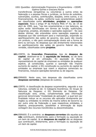 L e o n a r d o R o d r i g u e s L o u r e i 9 9 1 1 0 5 8 0 1 8 2 
1001 Questões –Administração Financeira e Orçamentária – CESPE 
Djalma Gomes e Graciano Rocha 
transferências obrigatórias ou voluntárias a outros entes da 
federação e a pessoas físicas e jurídicas, na forma de subsídios, 
subvenções, auxílios, contribuições, doações, entre outros, e os 
financiamentos. As ações, conforme suas características podem 
ser classificadas como atividades, projetos ou operações 
especiais. Reza o artigo 4º da Portaria MOG nº 42, de 14 de 
abril de 1999, que, “nas leis orçamentárias e nos balanços, as 
ações serão identificadas em termos de função, subfunções, 
programas, projetos, atividades e operações especiais”. No caso 
destas últimas, são entendidas como operações especiais as 
despesas que não contribuem para a manutenção, expansão ou 
aperfeiçoamento das ações de governo, das quais não resulta 
um produto, e não gera contraprestação direta sob a forma de 
bens ou serviços. As despesas que são diretamente relacionadas 
ao aperfeiçoamento das ações do governo federal são, na 
verdade, classificadas como projetos. 
691. CERTO. As Inversões Financeiras, tipo de despesa de 
capital, destinam-se à: I) aquisição de imóveis, ou de bens 
de capital já em utilização; II) aquisição de títulos 
representativos do capital de empresas ou entidades de qualquer 
espécie, já constituídas, quando a operação não importe 
aumento do capital; e III) constituição ou aumento do capital de 
entidades ou empresas que visem a objetivos comerciais ou 
financeiros, inclusive operações bancárias ou de seguros. 
692. ERRADO. Neste caso, tais despesas são classificadas como 
693. CERTO. A classificação da despesa orçamentária, segundo a sua 
natureza, compõe-se de: I) Categoria Econômica; II) Grupo de 
Natureza da Despesa; e III) Elemento de Despesa. Tal 
classificação será, ainda, complementada pela informação 
gerencial denominada “modalidade de aplicação”, a qual tem por 
finalidade indicar se os recursos são aplicados diretamente por 
órgãos ou entidades no âmbito da mesma esfera de Governo ou 
por outro ente da Federação e suas respectivas entidades, e 
objetiva, precipuamente, possibilitar a eliminação da dupla 
contagem dos recursos transferidos ou descentralizados. 
694. ERRADO. É o contrário: as despesas correntes são aquelas que 
não contribuem, diretamente, para a formação ou aquisição de 
um bem de capital. Já as despesas de capital são as despesas 
que contribuem, diretamente, para a formação ou aquisição de 
um bem de capital. 
237 
despesas correntes (despesas de custeio). 
WWW.PONTODOSCONCURSOS.COM.BR 
 