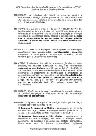 L e o n a r d o R o d r i g u e s L o u r e i 9 9 1 1 0 5 8 0 1 8 2 
1001 Questões –Administração Financeira e Orçamentária – CESPE 
Djalma Gomes e Graciano Rocha 
695. ERRADO. A cobertura de deficit de empresa pública é 
considerada subvenção social quando se trata de entidade com 
atuação em áreas sociais tais como assistência e cultura (art. 12, 
§ 3º, I, Lei nº 4.320/1964). 
696. CERTO. É o que diz o artigo 16 da Lei nº 4.320/1964: “Art. 16. 
Fundamentalmente e nos limites das possibilidades financeiras, a 
concessão de subvenções sociais visará à prestação de serviços 
essenciais de assistência social, médica e educacional, sempre 
que a suplementação de recursos de origem privada 
aplicados a esses objetivos, revelar-se mais econômica.” 
(grifo nosso) 
697. ERRADO. Tanto as subvenções sociais quanto as subvenções 
econômicas são consideradas transferências correntes 
(despesas correntes para a unidade que as efetua, receita 
corrente para a unidade que as recebe). 
698. CERTO. A cobertura dos déficits de manutenção das empresas 
públicas, de natureza autárquica ou não, são consideradas 
subvenções econômicas (art. 18, caput, Lei nº 4.320/1964). 
São, também, consideradas subvenções econômicas as dotações 
destinadas ao pagamento de bonificações a produtores de 
determinados gêneros ou materiais e as dotações destinadas 
a cobrir a diferença entre os preços de mercado e os 
preços de revenda, pelo Governo, de gêneros alimentícios 
ou outros materiais (art. 18, parágrafo único, Lei nº 
4.320/1964). 
699. ERRADO. Conforme visto nos comentários da questão anterior, 
as bonificações pagas a produtores rurais são consideradas 
subvenções econômicas. 
700. ERRADO. Quanto ao impacto na situação líquida patrimonial, a 
despesa poder ser classificada em: 
I) Despesa Orçamentária Efetiva – aquela que, no momento 
da sua realização, reduz a situação líquida patrimonial da 
entidade. Constitui fato contábil modificativo diminutivo. 
II) Despesa Orçamentária Não efetiva – aquela que, no 
momento da sua realização, não reduz a situação líquida 
patrimonial da entidade e constitui fato contábil permutativo. 
Neste caso, além da despesa orçamentária, registra-se 
238 
WWW.PONTODOSCONCURSOS.COM.BR 
 