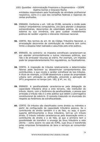 L e o n a r d o R o d r i g u e s L o u r e i 9 9 1 1 0 5 8 0 1 8 2 
1001 Questões –Administração Financeira e Orçamentária – CESPE 
Djalma Gomes e Graciano Rocha 
entidades responsáveis pela fiscalização da atividade profissional 
respectiva, como é o caso dos conselhos federais e regionais de 
certas profissões. 
55. ERRADO. Conforme o art. 148 da CF/88, somente a União pode 
instituir empréstimos compulsórios, ora para atender a despesas 
extraordinárias, decorrentes de calamidade pública, de guerra 
externa ou sua iminência, ora para custear investimentos 
públicos de caráter urgente e relevante interesse nacional. 
56. CERTO. Nos termos do art. 81 do Código Tributário Nacional, a 
arrecadação decorrente de contribuição de melhoria tem como 
limite a despesa total realizada e assumida pelo ente público. 
57. ERRADO. Ao contrário: os impostos extrafiscais caracterizam-se 
por atender primordialmente a outros interesses públicos, que 
não o de arrecadar recursos ao erário. Por exemplo, um imposto 
pode ter preponderantemente fins regulatórios, ou fiscalizatórios. 
58. CERTO. A imposição de tributos relativamente a determinados 
fatores pode favorecer ou desestimular comportamentos dos 
contribuintes, o que revela o caráter extrafiscal de tais tributos. 
A título de exemplo, a CF/88 desestimula a posse de propriedade 
urbana sem utilização ou edificação, prevendo a aplicação de 
IPTU progressivo no tempo (art. 182, § 4º, inc. II). 
59. ERRADO. A parafiscalidade caracteriza-se pela delegação da 
capacidade tributária ativa a ente terceiro, não instituidor do 
tributo. Assim, com o fenômeno da parafiscalidade, a pessoa que 
arrecada o tributo não é o ente público que detém a prerrogativa 
constitucional de cobrá-lo. O conceito traduzido no enunciado diz 
respeito ao fenômeno da extrafiscalidade. 
60. CERTO. Os tributos são classificados como diretos ou indiretos a 
partir da configuração da capacidade tributária passiva. Se o 
contribuinte de direito também é o de fato, ou seja, é quem 
suporta definitivamente o ônus tributário, tem-se um tributo 
direto. O tributo indireto caracteriza-se pela dissociação entre o 
contribuinte de direito e o de fato, já que o primeiro tem a 
possibilidade de transferir o encargo do ônus tributário a este 
último – como ocorre no caso do ICMS, cujo ônus é transferido 
pelas empresas fornecedoras de bens e serviços ao consumidor 
final. 
24 
WWW.PONTODOSCONCURSOS.COM.BR 
 