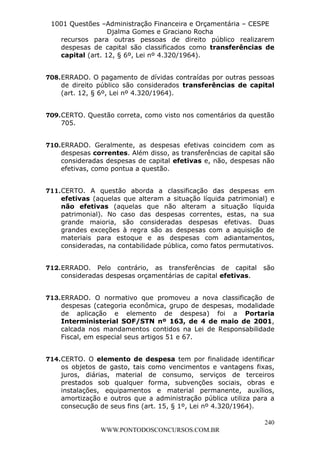 L e o n a r d o R o d r i g u e s L o u r e i 9 9 1 1 0 5 8 0 1 8 2 
1001 Questões –Administração Financeira e Orçamentária – CESPE 
Djalma Gomes e Graciano Rocha 
recursos para outras pessoas de direito público realizarem 
despesas de capital são classificados como transferências de 
capital (art. 12, § 6º, Lei nº 4.320/1964). 
708. ERRADO. O pagamento de dívidas contraídas por outras pessoas 
de direito público são considerados transferências de capital 
(art. 12, § 6º, Lei nº 4.320/1964). 
709. CERTO. Questão correta, como visto nos comentários da questão 
240 
WWW.PONTODOSCONCURSOS.COM.BR 
705. 
710. ERRADO. Geralmente, as despesas efetivas coincidem com as 
despesas correntes. Além disso, as transferências de capital são 
consideradas despesas de capital efetivas e, não, despesas não 
efetivas, como pontua a questão. 
711. CERTO. A questão aborda a classificação das despesas em 
efetivas (aquelas que alteram a situação líquida patrimonial) e 
não efetivas (aquelas que não alteram a situação líquida 
patrimonial). No caso das despesas correntes, estas, na sua 
grande maioria, são consideradas despesas efetivas. Duas 
grandes exceções à regra são as despesas com a aquisição de 
materiais para estoque e as despesas com adiantamentos, 
consideradas, na contabilidade pública, como fatos permutativos. 
712. ERRADO. Pelo contrário, as transferências de capital são 
consideradas despesas orçamentárias de capital efetivas. 
713. ERRADO. O normativo que promoveu a nova classificação de 
despesas (categoria econômica, grupo de despesas, modalidade 
de aplicação e elemento de despesa) foi a Portaria 
Interministerial SOF/STN nº 163, de 4 de maio de 2001, 
calcada nos mandamentos contidos na Lei de Responsabilidade 
Fiscal, em especial seus artigos 51 e 67. 
714. CERTO. O elemento de despesa tem por finalidade identificar 
os objetos de gasto, tais como vencimentos e vantagens fixas, 
juros, diárias, material de consumo, serviços de terceiros 
prestados sob qualquer forma, subvenções sociais, obras e 
instalações, equipamentos e material permanente, auxílios, 
amortização e outros que a administração pública utiliza para a 
consecução de seus fins (art. 15, § 1º, Lei nº 4.320/1964). 
 