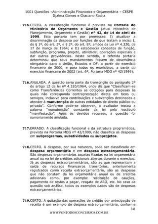 L e o n a r d o R o d r i g u e s L o u r e i 9 9 1 1 0 5 8 0 1 8 2 
1001 Questões –Administração Financeira e Orçamentária – CESPE 
Djalma Gomes e Graciano Rocha 
715. CERTO. A classificação funcional é prevista na Portaria do 
Ministério de Orçamento e Gestão (atual Ministério de 
Planejamento, Orçamento e Gestão) nº 42, de 14 de abril de 
1999. Esta portaria tem por premissas: I) atualizar a 
discriminação da despesa por funções de que tratam o inciso I, 
do § 1º, do art. 2º, e § 2º, do art. 8º, ambos da Lei nº 4.320, de 
17 de março de 1964; e II) estabelecer conceitos de função, 
subfunção, programa, projeto, atividade, operações especiais e 
dar outras providências. Neste sentido, a referida portaria 
determinou que seus mandamentos fossem de observância 
obrigatória para a União, Estados e DF, a partir do exercício 
financeiro de 2000, e para todos os municípios, a partir do 
exercício financeiro de 2002 (art. 6º, Portaria MOG nº 42/1999). 
716. ANULADA. A questão seria parte da transcrição do parágrafo 2º 
do artigo 12 da lei nº 4.320/1964, onde diz que “Classificam-se 
como Transferências Correntes as dotações para despesas às 
quais não corresponda contraprestação direta em bens ou 
serviços, inclusive para contribuições e subvenções destinadas a 
atender à manutenção de outras entidades de direito público ou 
privado”. Conforme pode-se observar, o avaliador trocou a 
palavra “manutenção” constante da lei pelo vocábulo 
“manifestação”. Após os devidos recursos, a questão foi 
sumariamente anulada. 
717. ERRADO. A classificação funcional e da estrutura programática, 
prevista na Portaria MOG nº 42/1999, não classifica as despesas 
em subprogramas, subatividades ou subprojetos. 
718. CERTO. A despesa, por sua natureza, pode ser classificada em 
despesa orçamentária e em despesa extraorçamentária. 
São despesas orçamentárias aquelas fixadas na lei orçamentária 
anual ou na lei de créditos adicionais abertos durante o exercício. 
Já as despesas extraorçamentárias, são as que representam a 
saída de recursos financeiros transitórios, anteriormente 
registrados como receita extraorçamentária, são as despesas 
que não constam da lei orçamentária anual ou de créditos 
adicionais como, por exemplo: restituição de cauções, 
pagamento de restos a pagar, resgate de ARO, etc. No caso da 
questão sob análise, todos os exemplos dados são de despesas 
extraorçamentárias. 
719. CERTO. A quitação das operações de crédito por antecipação de 
receita é um exemplo de despesa extraorçamentária, conforme 
241 
WWW.PONTODOSCONCURSOS.COM.BR 
 