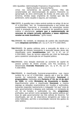 L e o n a r d o R o d r i g u e s L o u r e i 9 9 1 1 0 5 8 0 1 8 2 
1001 Questões –Administração Financeira e Orçamentária – CESPE 
Djalma Gomes e Graciano Rocha 
vimos nos comentários da questão anterior. Elas são 
caracterizadas por desincorporação de passivo financeiro ou 
apropriação de ativo (diminuição de dívidas do ente para com 
terceiros, dívidas essas originárias de receitas que não lhe 
pertencem, como cauções e seguros, por exemplo). 
720. CERTO. A questão traz a ideia central contida no artigo 16 da Lei 
nº 4.320/1964: “Art. 16. Fundamentalmente e nos limites das 
possibilidades financeiras, a concessão de subvenções sociais 
visará à prestação de serviços essenciais de assistência social, 
médica e educacional, sempre que a suplementação de 
recursos de origem privada aplicados a esses objetivos, 
revelar-se mais econômica.” (grifo nosso) 
721. ERRADO. Na verdade, as despesas de custeio são classificadas 
722. ERRADO. Os gastos públicos para a execução de obras e a 
aquisição de imóveis necessários à execução dessas obras são 
classificados como investimentos (art. 12, § 4º, Lei nº 
4.320/1964). Caso do terreno adquirido por ente da federação 
para a posterior construção de um hospital público. 
723. ERRADO. Uma dotação destinada ao aumento de capital de 
pessoa jurídica de direito privado, com fins lucrativos, é 
denominada inversão financeira (art. 12, § 5º, III, Lei nº 
4.320/1964). 
724. ERRADO. A classificação funcional-programática, cujo marco 
jurídico foi a Lei nº 4.320/1964, vigorou até o ano de 1999, 
quando foi substituída pelas classificações funcional e 
programática, instituídas pela Portaria nº 42, de 14 de abril 
de 1999, do então Ministério do Orçamento e Gestão. 
Especificamente sobre a classificação funcional, a mesma 
segrega as dotações orçamentárias em funções e subfunções, 
buscando responder basicamente à indagação “em que” área de 
ação governamental a despesa será realizada, e é composta de 
um rol de funções e subfunções (e, não, programas) 
prefixados, que servem como agregador dos gastos públicos por 
área de ação governamental nas três esferas de Governo. Tal 
classificação, por ser de observância obrigatória por todos os 
entes federados, permite a consolidação nacional dos gastos do 
setor público. 
242 
como despesas correntes (art. 12, § 1º, lei nº 4.320/1964). 
WWW.PONTODOSCONCURSOS.COM.BR 
 