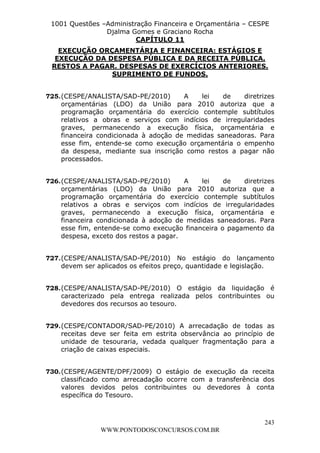 L e o n a r d o R o d r i g u e s L o u r e i 9 9 1 1 0 5 8 0 1 8 2 
1001 Questões –Administração Financeira e Orçamentária – CESPE 
Djalma Gomes e Graciano Rocha 
EXECUÇÃO ORÇAMENTÁRIA E FINANCEIRA: ESTÁGIOS E 
EXECUÇÃO DA DESPESA PÚBLICA E DA RECEITA PÚBLICA. 
RESTOS A PAGAR. DESPESAS DE EXERCÍCIOS ANTERIORES. 
725. (CESPE/ANALISTA/SAD-PE/2010) A lei de diretrizes 
orçamentárias (LDO) da União para 2010 autoriza que a 
programação orçamentária do exercício contemple subtítulos 
relativos a obras e serviços com indícios de irregularidades 
graves, permanecendo a execução física, orçamentária e 
financeira condicionada à adoção de medidas saneadoras. Para 
esse fim, entende-se como execução orçamentária o empenho 
da despesa, mediante sua inscrição como restos a pagar não 
processados. 
726. (CESPE/ANALISTA/SAD-PE/2010) A lei de diretrizes 
orçamentárias (LDO) da União para 2010 autoriza que a 
programação orçamentária do exercício contemple subtítulos 
relativos a obras e serviços com indícios de irregularidades 
graves, permanecendo a execução física, orçamentária e 
financeira condicionada à adoção de medidas saneadoras. Para 
esse fim, entende-se como execução financeira o pagamento da 
despesa, exceto dos restos a pagar. 
727. (CESPE/ANALISTA/SAD-PE/2010) No estágio do lançamento 
728. (CESPE/ANALISTA/SAD-PE/2010) O estágio da liquidação é 
caracterizado pela entrega realizada pelos contribuintes ou 
devedores dos recursos ao tesouro. 
729. (CESPE/CONTADOR/SAD-PE/2010) A arrecadação de todas as 
receitas deve ser feita em estrita observância ao princípio de 
unidade de tesouraria, vedada qualquer fragmentação para a 
criação de caixas especiais. 
730. (CESPE/AGENTE/DPF/2009) O estágio de execução da receita 
classificado como arrecadação ocorre com a transferência dos 
valores devidos pelos contribuintes ou devedores à conta 
específica do Tesouro. 
243 
CAPÍTULO 11 
SUPRIMENTO DE FUNDOS. 
devem ser aplicados os efeitos preço, quantidade e legislação. 
WWW.PONTODOSCONCURSOS.COM.BR 
 