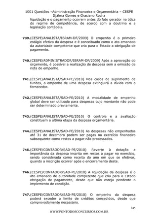 L e o n a r d o R o d r i g u e s L o u r e i 9 9 1 1 0 5 8 0 1 8 2 
1001 Questões –Administração Financeira e Orçamentária – CESPE 
Djalma Gomes e Graciano Rocha 
liquidação e o pagamento ocorrem antes do fato gerador na ótica 
do regime de competência, de acordo com a doutrina e a 
legislação contábeis. 
739. (CESPE/ANALISTA/IBRAM-DF/2009) O empenho é o primeiro 
estágio efetivo da despesa e é conceituado como o ato emanado 
da autoridade competente que cria para o Estado a obrigação de 
pagamento. 
740. (CESPE/ADMINISTRADOR/IBRAM-DF/2009) Após a aprovação do 
orçamento, é possível a realização de despesa sem a emissão de 
nota de empenho. 
741. (CESPE/ANALISTA/SAD-PE/2010) Nos casos de suprimento de 
fundos, o empenho de uma despesa extinguirá a dívida com o 
fornecedor. 
742. (CESPE/ANALISTA/SAD-PE/2010) A modalidade de empenho 
global deve ser utilizada para despesas cujo montante não pode 
ser determinado previamente. 
743. (CESPE/ANALISTA/SAD-PE/2010) O controle e a avaliação 
744. (CESPE/ANALISTA/SAD-PE/2010) As despesas não empenhadas 
até 31 de dezembro podem ser pagas no exercício financeiro 
subsequente como restos a pagar não processados. 
745. (CESPE/CONTADOR/SAD-PE/2010) Reverte à dotação a 
importância da despesa inscrita em restos a pagar no exercício, 
sendo considerada como receita do ano em que se efetivar, 
quando a inscrição ocorrer após o encerramento deste. 
746. (CESPE/CONTADOR/SAD-PE/2010) A liquidação da despesa é o 
ato emanado de autoridade competente que cria para o Estado 
obrigação de pagamento, desde que não esteja pendente o 
implemento de condição. 
747. (CESPE/CONTADOR/SAD-PE/2010) O empenho da despesa 
poderá exceder o limite de créditos concedidos, desde que 
comprovadamente necessário. 
245 
constituem a última etapa da despesa orçamentária. 
WWW.PONTODOSCONCURSOS.COM.BR 
 