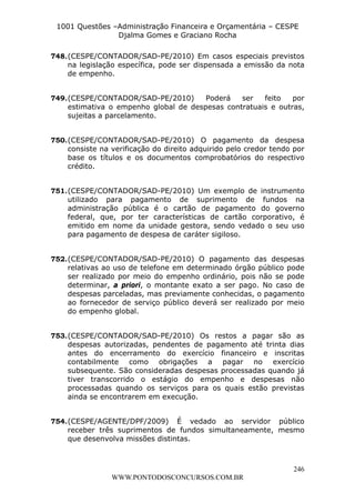 L e o n a r d o R o d r i g u e s L o u r e i 9 9 1 1 0 5 8 0 1 8 2 
1001 Questões –Administração Financeira e Orçamentária – CESPE 
Djalma Gomes e Graciano Rocha 
748. (CESPE/CONTADOR/SAD-PE/2010) Em casos especiais previstos 
na legislação específica, pode ser dispensada a emissão da nota 
de empenho. 
749. (CESPE/CONTADOR/SAD-PE/2010) Poderá ser feito por 
estimativa o empenho global de despesas contratuais e outras, 
sujeitas a parcelamento. 
750. (CESPE/CONTADOR/SAD-PE/2010) O pagamento da despesa 
consiste na verificação do direito adquirido pelo credor tendo por 
base os títulos e os documentos comprobatórios do respectivo 
crédito. 
751. (CESPE/CONTADOR/SAD-PE/2010) Um exemplo de instrumento 
utilizado para pagamento de suprimento de fundos na 
administração pública é o cartão de pagamento do governo 
federal, que, por ter características de cartão corporativo, é 
emitido em nome da unidade gestora, sendo vedado o seu uso 
para pagamento de despesa de caráter sigiloso. 
752. (CESPE/CONTADOR/SAD-PE/2010) O pagamento das despesas 
relativas ao uso de telefone em determinado órgão público pode 
ser realizado por meio do empenho ordinário, pois não se pode 
determinar, a priori, o montante exato a ser pago. No caso de 
despesas parceladas, mas previamente conhecidas, o pagamento 
ao fornecedor de serviço público deverá ser realizado por meio 
do empenho global. 
753. (CESPE/CONTADOR/SAD-PE/2010) Os restos a pagar são as 
despesas autorizadas, pendentes de pagamento até trinta dias 
antes do encerramento do exercício financeiro e inscritas 
contabilmente como obrigações a pagar no exercício 
subsequente. São consideradas despesas processadas quando já 
tiver transcorrido o estágio do empenho e despesas não 
processadas quando os serviços para os quais estão previstas 
ainda se encontrarem em execução. 
754. (CESPE/AGENTE/DPF/2009) É vedado ao servidor público 
receber três suprimentos de fundos simultaneamente, mesmo 
que desenvolva missões distintas. 
246 
WWW.PONTODOSCONCURSOS.COM.BR 
 