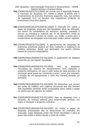L e o n a r d o R o d r i g u e s L o u r e i 9 9 1 1 0 5 8 0 1 8 2 
1001 Questões –Administração Financeira e Orçamentária – CESPE 
Djalma Gomes e Graciano Rocha 
755. (CESPE/TÉCNICO/TCU/2009) De acordo com a legislação federal, 
a inscrição de despesas em restos a pagar é válida até o 
encerramento do exercício financeiro seguinte, mas, nos termos 
da legislação civil, os direitos dos respectivos credores só 
prescrevem cinco anos depois. 
756. (CESPE/ESPECIALISTA/ANATEL/2009) A inscrição em restos a 
pagar de despesas, ainda que não liquidadas, deve ser efetuada, 
por serem de competência do exercício, quando, prestado o 
serviço ou entregue o material até 31 de dezembro, ainda se 
esteja verificando o direito do credor, ou, então, o prazo para o 
cumprimento da obrigação assumida pelo credor estiver vigendo. 
757. (CESPE/TÉCNICO/TCU/2009) O atendimento de despesas de 
exercícios anteriores poderá ser feito mediante a reabertura de 
créditos adicionais, desde que aprovados nos quatro últimos 
meses do exercício antecedente. 
758. (CESPE/PROCURADOR/TCE-ES/2009) O pagamento da despesa 
759. (CESPE/PROCURADOR/TCE-ES/2009) Para as despesas 
vinculadas ao sistema de parcelamento, será realizado o 
empenho estimativo, em que o valor exato de cada parcela e do 
montante geral possa ser conhecido a priori, como, por exemplo, 
a locação de um equipamento a valor fixo mensal, durante um 
semestre. 
760. (CESPE/PROCURADOR/TCE-ES/2009) Os empenhos que correm 
por conta de créditos com vigência plurianual que não tenham 
sido liquidados somente serão computados como restos a pagar 
no último ano de vigência do crédito. 
761. (CESPE/PROCURADOR/TCE-ES/2009) Para as despesas com o 
consumo de energia elétrica para determinado período, em 
regra, é realizado o empenho ordinário. 
762. (CESPE/PROCURADOR/TCE-ES/2009) Os restos a pagar de 
despesas processadas são os decorrentes de contratos em 
execução, cujas despesas ainda não foram liquidadas e para as 
quais não existe o direito líquido e certo do credor. 
247 
prescinde da sua regular liquidação. 
WWW.PONTODOSCONCURSOS.COM.BR 
 