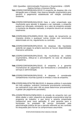 L e o n a r d o R o d r i g u e s L o u r e i 9 9 1 1 0 5 8 0 1 8 2 
1001 Questões –Administração Financeira e Orçamentária – CESPE 
Djalma Gomes e Graciano Rocha 
763. (CESPE/CONTADOR/AGU/2010) O empenho da despesa não cria 
obrigação para o Estado, mas reserva dotação orçamentária para 
garantir o pagamento estabelecido em relação contratual 
existente. 
764. (CESPE/CONTADOR/AGU/2010) Caso o valor empenhado seja 
insuficiente para atender à despesa a ser realizada, o empenho 
poderá ser reforçado, entretanto, se o valor do empenho exceder 
o montante da despesa realizada, o empenho deverá ser anulado 
totalmente. 
765. (CESPE/ANALISTA/ANEEL/2010) São objeto de lançamento os 
impostos diretos e quaisquer outras rendas com vencimento 
determinado em lei, regulamento ou contrato. 
766. (CESPE/CONTADOR/DPU/2010) As despesas não liquidadas 
poderão ser pagas no próprio exercício se houver disponibilidade 
financeira suficiente. 
767. (CESPE/CONTADOR/DPU/2010) Na insuficiência de crédito 
orçamentário, efetua-se o pré-empenho no caso de despesas 
obrigatórias. 
768. (CESPE/CONTADOR/DPU/2010) O empenho é a garantia 
incondicional de pagamento aos fornecedores e prestadores de 
serviços à administração. 
769. (CESPE/CONTADOR/DPU/2010) A despesa é considerada 
770. (CESPE/ANALISTA/TRE-BA/2010) A despesa pública é executada 
em três estágios: ordinário (montante previamente conhecido), 
por estimativa (cujo valor não se possa determinar previamente) 
e global (de pagamento parcelado). 
771. (CESPE/TÉCNICO/CNPQ/2003) A emissão do empenho tem por 
efeito abater o valor respectivo da dotação orçamentária total do 
programa de trabalho, o que torna a quantia empenhada 
indisponível para nova aplicação. É uma garantia para o 
fornecedor ou prestador de serviço contratado pela 
administração pública de que a parcela referente ao seu contrato 
foi bloqueada para honrar os compromissos assumidos. 
248 
contabilmente incorrida quando é emitida a nota de empenho. 
WWW.PONTODOSCONCURSOS.COM.BR 
 