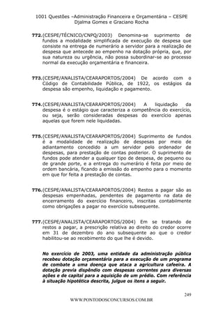L e o n a r d o R o d r i g u e s L o u r e i 9 9 1 1 0 5 8 0 1 8 2 
1001 Questões –Administração Financeira e Orçamentária – CESPE 
Djalma Gomes e Graciano Rocha 
772. (CESPE/TÉCNICO/CNPQ/2003) Denomina-se suprimento de 
fundos a modalidade simplificada de execução de despesa que 
consiste na entrega de numerário a servidor para a realização de 
despesa que antecede ao empenho na dotação própria, que, por 
sua natureza ou urgência, não possa subordinar-se ao processo 
normal da execução orçamentária e financeira. 
773. (CESPE/ANALISTA/CEARAPORTOS/2004) De acordo com o 
Código de Contabilidade Pública, de 1922, os estágios da 
despesa são empenho, liquidação e pagamento. 
774. (CESPE/ANALISTA/CEARAPORTOS/2004) A liquidação da 
despesa é o estágio que caracteriza a competência do exercício, 
ou seja, serão consideradas despesas do exercício apenas 
aquelas que forem nele liquidadas. 
775. (CESPE/ANALISTA/CEARAPORTOS/2004) Suprimento de fundos 
é a modalidade de realização de despesas por meio de 
adiantamento concedido a um servidor pelo ordenador de 
despesas, para prestação de contas posterior. O suprimento de 
fundos pode atender a qualquer tipo de despesa, de pequeno ou 
de grande porte, e a entrega do numerário é feita por meio de 
ordem bancária, ficando a emissão do empenho para o momento 
em que for feita a prestação de contas. 
776. (CESPE/ANALISTA/CEARAPORTOS/2004) Restos a pagar são as 
despesas empenhadas, pendentes de pagamento na data de 
encerramento do exercício financeiro, inscritas contabilmente 
como obrigações a pagar no exercício subsequente. 
777. (CESPE/ANALISTA/CEARAPORTOS/2004) Em se tratando de 
restos a pagar, a prescrição relativa ao direito do credor ocorre 
em 31 de dezembro do ano subsequente ao que o credor 
habilitou-se ao recebimento do que lhe é devido. 
No exercício de 2003, uma entidade da administração pública 
recebeu dotação orçamentária para a execução de um programa 
de combate a uma doença que ataca a agricultura cafeeira. A 
dotação previa dispêndio com despesas correntes para diversas 
ações e de capital para a aquisição de um prédio. Com referência 
à situação hipotética descrita, julgue os itens a seguir. 
249 
WWW.PONTODOSCONCURSOS.COM.BR 
 