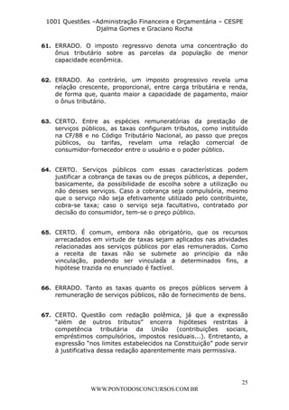 L e o n a r d o R o d r i g u e s L o u r e i 9 9 1 1 0 5 8 0 1 8 2 
1001 Questões –Administração Financeira e Orçamentária – CESPE 
Djalma Gomes e Graciano Rocha 
61. ERRADO. O imposto regressivo denota uma concentração do 
ônus tributário sobre as parcelas da população de menor 
capacidade econômica. 
62. ERRADO. Ao contrário, um imposto progressivo revela uma 
relação crescente, proporcional, entre carga tributária e renda, 
de forma que, quanto maior a capacidade de pagamento, maior 
o ônus tributário. 
63. CERTO. Entre as espécies remuneratórias da prestação de 
serviços públicos, as taxas configuram tributos, como instituído 
na CF/88 e no Código Tributário Nacional, ao passo que preços 
públicos, ou tarifas, revelam uma relação comercial de 
consumidor-fornecedor entre o usuário e o poder público. 
64. CERTO. Serviços públicos com essas características podem 
justificar a cobrança de taxas ou de preços públicos, a depender, 
basicamente, da possibilidade de escolha sobre a utilização ou 
não desses serviços. Caso a cobrança seja compulsória, mesmo 
que o serviço não seja efetivamente utilizado pelo contribuinte, 
cobra-se taxa; caso o serviço seja facultativo, contratado por 
decisão do consumidor, tem-se o preço público. 
65. CERTO. É comum, embora não obrigatório, que os recursos 
arrecadados em virtude de taxas sejam aplicados nas atividades 
relacionadas aos serviços públicos por elas remunerados. Como 
a receita de taxas não se submete ao princípio da não 
vinculação, podendo ser vinculada a determinados fins, a 
hipótese trazida no enunciado é factível. 
66. ERRADO. Tanto as taxas quanto os preços públicos servem à 
remuneração de serviços públicos, não de fornecimento de bens. 
67. CERTO. Questão com redação polêmica, já que a expressão 
“além de outros tributos” encerra hipóteses restritas à 
competência tributária da União (contribuições sociais, 
empréstimos compulsórios, impostos residuais...). Entretanto, a 
expressão “nos limites estabelecidos na Constituição” pode servir 
à justificativa dessa redação aparentemente mais permissiva. 
25 
WWW.PONTODOSCONCURSOS.COM.BR 
 