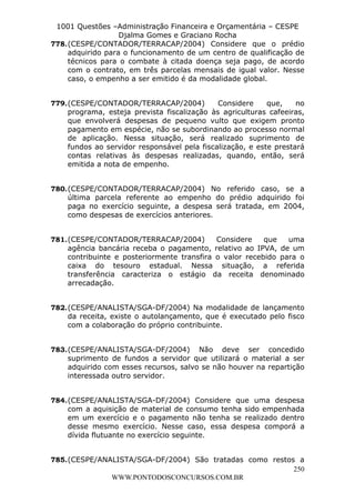 L e o n a r d o R o d r i g u e s L o u r e i 9 9 1 1 0 5 8 0 1 8 2 
1001 Questões –Administração Financeira e Orçamentária – CESPE 
Djalma Gomes e Graciano Rocha 
778. (CESPE/CONTADOR/TERRACAP/2004) Considere que o prédio 
adquirido para o funcionamento de um centro de qualificação de 
técnicos para o combate à citada doença seja pago, de acordo 
com o contrato, em três parcelas mensais de igual valor. Nesse 
caso, o empenho a ser emitido é da modalidade global. 
779. (CESPE/CONTADOR/TERRACAP/2004) Considere que, no 
programa, esteja prevista fiscalização às agriculturas cafeeiras, 
que envolverá despesas de pequeno vulto que exigem pronto 
pagamento em espécie, não se subordinando ao processo normal 
de aplicação. Nessa situação, será realizado suprimento de 
fundos ao servidor responsável pela fiscalização, e este prestará 
contas relativas às despesas realizadas, quando, então, será 
emitida a nota de empenho. 
780. (CESPE/CONTADOR/TERRACAP/2004) No referido caso, se a 
última parcela referente ao empenho do prédio adquirido foi 
paga no exercício seguinte, a despesa será tratada, em 2004, 
como despesas de exercícios anteriores. 
781. (CESPE/CONTADOR/TERRACAP/2004) Considere que uma 
agência bancária receba o pagamento, relativo ao IPVA, de um 
contribuinte e posteriormente transfira o valor recebido para o 
caixa do tesouro estadual. Nessa situação, a referida 
transferência caracteriza o estágio da receita denominado 
arrecadação. 
782. (CESPE/ANALISTA/SGA-DF/2004) Na modalidade de lançamento 
da receita, existe o autolançamento, que é executado pelo fisco 
com a colaboração do próprio contribuinte. 
783. (CESPE/ANALISTA/SGA-DF/2004) Não deve ser concedido 
suprimento de fundos a servidor que utilizará o material a ser 
adquirido com esses recursos, salvo se não houver na repartição 
interessada outro servidor. 
784. (CESPE/ANALISTA/SGA-DF/2004) Considere que uma despesa 
com a aquisição de material de consumo tenha sido empenhada 
em um exercício e o pagamento não tenha se realizado dentro 
desse mesmo exercício. Nesse caso, essa despesa comporá a 
dívida flutuante no exercício seguinte. 
785. (CESPE/ANALISTA/SGA-DF/2004) São tratadas como restos a 
250 
WWW.PONTODOSCONCURSOS.COM.BR 
 