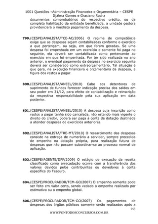 L e o n a r d o R o d r i g u e s L o u r e i 9 9 1 1 0 5 8 0 1 8 2 
1001 Questões –Administração Financeira e Orçamentária – CESPE 
Djalma Gomes e Graciano Rocha 
documentos comprobatórios do respectivo crédito, ou da 
completa habilitação da entidade beneficiada, a unidade gestora 
providenciará o imediato pagamento da despesa. 
799. (CESPE/ANALISTA/TCE-AC/2006) O regime de competência 
exige que as despesas sejam contabilizadas conforme o exercício 
a que pertençam, ou seja, em que foram geradas. Se uma 
despesa foi empenhada em um exercício e somente foi paga no 
seguinte, ela deverá ser contabilizada como pertencente ao 
exercício em que foi empenhada. Por ter sido realizada no ano 
anterior, o eventual pagamento da despesa no exercício seguinte 
deverá ser considerado como extraorçamentário. Tal situação é 
que gera, na execução financeira e orçamentária da despesa, a 
figura dos restos a pagar. 
800. (CESPE/ANALISTA/ANEEL/2010) Cabe aos detentores de 
suprimento de fundos fornecer indicação precisa dos saldos em 
seu poder em 31/12, para efeito de contabilização e reinscrição 
da respectiva responsabilidade pela sua aplicação em data 
posterior. 
801. (CESPE/ANALISTA/ANEEL/2010) A despesa cuja inscrição como 
restos a pagar tenha sido cancelada, não estando mais vigente o 
direito do credor, poderá ser paga à conta de dotação destinada 
a atender despesas de exercícios anteriores. 
802. (CESPE/ANALISTA/TRE-MT/2010) O ressarcimento das despesas 
consiste na entrega de numerário a servidor, sempre precedida 
de empenho na dotação própria, para realização futura de 
despesas que não possam subordinar-se ao processo normal de 
aplicação. 
803. (CESPE/AGENTE/DPF/2009) O estágio de execução da receita 
classificado como arrecadação ocorre com a transferência dos 
valores devidos pelos contribuintes ou devedores à conta 
específica do Tesouro. 
804. (CESPE/PROCURADOR/TCM-GO/2007) O empenho somente pode 
ser feito em valor certo, sendo vedado o empenho realizado por 
estimativa ou o empenho global. 
805. (CESPE/PROCURADOR/TCM-GO/2007) Os pagamentos de 
despesas dos órgãos públicos somente serão realizados após a 
253 
WWW.PONTODOSCONCURSOS.COM.BR 
 