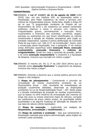 L e o n a r d o R o d r i g u e s L o u r e i 9 9 1 1 0 5 8 0 1 8 2 
1001 Questões –Administração Financeira e Orçamentária – CESPE 
Djalma Gomes e Graciano Rocha 
COMENTÁRIOS: 
725. ERRADO. A Lei nº 12.017, de 12 de agosto de 2009 (LDO 
2010) traz, em seu Capítulo VIII, as disposições sobre a 
fiscalização, pelo Poder Legislativo, de obras e serviços com 
indícios de irregularidades graves. Desta feita, dispõe o artigo 94 
da lei que “a programação constante do Projeto de Lei 
Orçamentária de 2010 e da respectiva Lei poderá contemplar 
subtítulos relativos a obras e serviços com indícios de 
irregularidades graves, permanecendo a execução física, 
orçamentária e financeira dos contratos, convênios, etapas, 
parcelas ou subtrechos em que foram identificados os indícios 
condicionada à adoção de medidas saneadoras pelo órgão ou 
entidade responsável, sujeitas à prévia deliberação da Comissão 
Mista de que trata o art. 166, § 1º, da Constituição”. Assim, para 
a consecução dessa fiscalização, traz o parágrafo 1º do mesmo 
artigo definições específicas sobre execução física, execução 
orçamentária, execução financeira e indícios de 
irregularidades. Tendo em vista o comando da questão, define 
a lei como execução orçamentária “o empenho e a liquidação 
da despesa, inclusive sua inscrição em restos a pagar”. 
726. ERRADO. O mesmo art. 94, § 1º da LDO 2010 afirma que se 
entende como execução financeira “o pagamento da despesa, 
inclusive dos restos a pagar”. 
727. ERRADO. Entende a doutrina que a receita pública percorre três 
etapas e três estágios: 
I) Etapa do planejamento - Compreende a previsão de 
arrecadação da receita orçamentária constante da Lei 
Orçamentária Anual – LOA, resultante de metodologias de 
projeção usualmente adotadas, observada as disposições 
constantes na Lei de Responsabilidade Fiscal – LRF. Nesta etapa 
é a plicada metodologia de projeção de receitas orçamentárias, 
que se baseia na série histórica de arrecadação das mesmas ao 
longo dos anos ou meses anteriores (base de cálculo), corrigida 
por parâmetros de preço (efeito preço), de quantidade (efeito 
quantidade) e de alguma mudança de aplicação de alíquota em 
sua base de cálculo (efeito legislação); 
II) Etapa da execução – subdividida nos estágios de 
lançamento, arrecadação e recolhimento; e 
III) Etapa do controle e avaliação - fase que compreende a 
fiscalização realizada pela própria administração, pelos órgãos de 
controle e pela sociedade. 
256 
WWW.PONTODOSCONCURSOS.COM.BR 
 