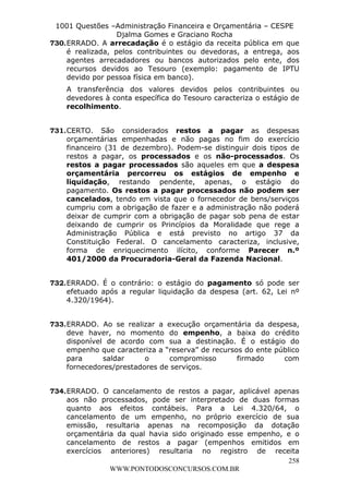 L e o n a r d o R o d r i g u e s L o u r e i 9 9 1 1 0 5 8 0 1 8 2 
1001 Questões –Administração Financeira e Orçamentária – CESPE 
Djalma Gomes e Graciano Rocha 
730. ERRADO. A arrecadação é o estágio da receita pública em que 
é realizada, pelos contribuintes ou devedoras, a entrega, aos 
agentes arrecadadores ou bancos autorizados pelo ente, dos 
recursos devidos ao Tesouro (exemplo: pagamento de IPTU 
devido por pessoa física em banco). 
A transferência dos valores devidos pelos contribuintes ou 
devedores à conta específica do Tesouro caracteriza o estágio de 
recolhimento. 
731. CERTO. São considerados restos a pagar as despesas 
orçamentárias empenhadas e não pagas no fim do exercício 
financeiro (31 de dezembro). Podem-se distinguir dois tipos de 
restos a pagar, os processados e os não-processados. Os 
restos a pagar processados são aqueles em que a despesa 
orçamentária percorreu os estágios de empenho e 
liquidação, restando pendente, apenas, o estágio do 
pagamento. Os restos a pagar processados não podem ser 
cancelados, tendo em vista que o fornecedor de bens/serviços 
cumpriu com a obrigação de fazer e a administração não poderá 
deixar de cumprir com a obrigação de pagar sob pena de estar 
deixando de cumprir os Princípios da Moralidade que rege a 
Administração Pública e está previsto no artigo 37 da 
Constituição Federal. O cancelamento caracteriza, inclusive, 
forma de enriquecimento ilícito, conforme Parecer n.º 
401/2000 da Procuradoria-Geral da Fazenda Nacional. 
732. ERRADO. É o contrário: o estágio do pagamento só pode ser 
efetuado após a regular liquidação da despesa (art. 62, Lei nº 
4.320/1964). 
733. ERRADO. Ao se realizar a execução orçamentária da despesa, 
deve haver, no momento do empenho, a baixa do crédito 
disponível de acordo com sua a destinação. É o estágio do 
empenho que caracteriza a “reserva” de recursos do ente público 
para saldar o compromisso firmado com 
fornecedores/prestadores de serviços. 
734. ERRADO. O cancelamento de restos a pagar, aplicável apenas 
aos não processados, pode ser interpretado de duas formas 
quanto aos efeitos contábeis. Para a Lei 4.320/64, o 
cancelamento de um empenho, no próprio exercício de sua 
emissão, resultaria apenas na recomposição da dotação 
orçamentária da qual havia sido originado esse empenho, e o 
cancelamento de restos a pagar (empenhos emitidos em 
exercícios anteriores) resultaria no registro de receita 
258 
WWW.PONTODOSCONCURSOS.COM.BR 
 