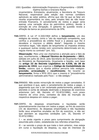 L e o n a r d o R o d r i g u e s L o u r e i 9 9 1 1 0 5 8 0 1 8 2 
1001 Questões –Administração Financeira e Orçamentária – CESPE 
Djalma Gomes e Graciano Rocha 
orçamentária. Entretanto, atualmente, a Secretaria do Tesouro 
Nacional, responsável pela edição das normas contábeis 
aplicáveis ao setor público, afirma que não há que se falar em 
receita orçamentária no caso, pelo simples fato de não haver 
entrada financeira. O cancelamento de restos a pagar seria 
apenas uma variação ativa do patrimônio público, devido à 
extinção de uma obrigação. O gabarito da questão revela a 
afiliação da banca ao posicionamento da STN. 
735. CERTO. A Lei nº 4.320/1964 define o lançamento, um dos 
estágios da receita, como o “ato da repartição competente, que 
verifica a procedência do crédito fiscal e a pessoa que lhe é 
devedora e inscreve o débito desta”. Segundo o mesmo 
normativo legal, “são objeto de lançamento os impostos diretos 
e quaisquer outras rendas com vencimento determinado em lei, 
regula mento ou contrato” (art. 52). 
Observação: Mais uma vez chamamos a atenção para o fato de 
que, recentemente, o Manual Técnico de Orçamento – 2011, 
editado em julho de 2010, pela Secretaria de Orçamento Federal 
do Ministério do Planejamento, Orçamento e Gestão, com base 
no artigo 22 do Decreto Legislativo no 4.536, de 28 de 
janeiro de 1922, que organiza o Código de Contabilidade da 
União, colocou que a receita pública percorre três estágios: 
previsão, arrecadação e recolhimento. No tocante ao 
lançamento, firma o MTO 2011 que o mesmo é “procedimento 
administrativo realizado pelo Fisco – e não estágio.” 
736. ERRADO. Não existe reinscrição de restos a pagar cancelados. O 
que acontece é que, após o cancelamento de restos a pagar, o 
pagamento que vier a ser reclamado posteriormente, poderá ser 
atendido à conta de dotação destinada a despesas de exercícios 
anteriores (art. 68, Decreto nº 93.872/1986), num prazo 
máximo de cinco anos, contados da data da inscrição da 
respectiva despesa em restos a pagar. 
737. CERTO. As despesas empenhadas e liquidadas serão 
automaticamente inscritas em restos a pagar, ao fim do exercício 
(31 de dezembro). As despesas empenhadas e não liquidadas 
terão seus empenhos anulados ao fim do exercício, a não ser 
que atendam as seguintes condições (art. 35, Decreto nº 
93.872/1986): 
I – se ainda vigente o prazo para cumprimento da obrigação 
assumida pelo credor, estabelecida nos referidos empenhos; 
II – se vencido o prazo de que trata o item anterior, mas esteja 
em curso a liquidação da despesa, ou seja do interesse da 
259 
WWW.PONTODOSCONCURSOS.COM.BR 
 