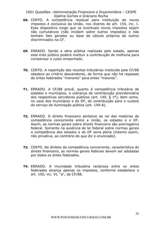 L e o n a r d o R o d r i g u e s L o u r e i 9 9 1 1 0 5 8 0 1 8 2 
1001 Questões –Administração Financeira e Orçamentária – CESPE 
Djalma Gomes e Graciano Rocha 
68. CERTO. A competência residual para instituição de novos 
impostos é exclusiva da União, nos dizeres do art. 154, inc. I. 
Esse dispositivo exige que os eventuais novos impostos sejam 
não cumulativos (não incidam sobre outros impostos) e não 
tenham fato gerador ou base de cálculo próprios de outros 
discriminados na CF. 
69. ERRADO. Sendo a obra pública realizada pelo estado, apenas 
este ente público poderá instituir a contribuição de melhoria para 
compensar o custo empenhado. 
70. CERTO. A repartição das receitas tributárias instituída pela CF/88 
obedece ao critério descendente, de forma que não há repasses 
de entes federados “menores” para entes “maiores”. 
71. ERRADO. A CF/88 prevê, quanto à competência tributária de 
estados e municípios, a cobrança de contribuição previdenciária 
dos respectivos servidores públicos (art. 149, § 1º), bem como, 
no caso dos municípios e do DF, de contribuição para o custeio 
do serviço de iluminação pública (art. 149-A). 
72. ERRADO. O direito financeiro pertence ao rol das matérias de 
competência concorrente entre a União, os estados e o DF. 
Assim, as normas gerais sobre direito financeiro são prerrogativa 
federal. Somente na ausência de lei federal sobre normas gerais 
a competência dos estados e do DF seria plena (mesmo assim, 
não privativa, ao contrário do que diz o enunciado). 
73. CERTO. No âmbito da competência concorrente, característica do 
direito financeiro, as normas gerais federais devem ser adotadas 
por todos os entes federados. 
74. ERRADO. A imunidade tributária recíproca entre os entes 
federados alcança apenas os impostos, conforme estabelece o 
art. 150, inc. VI, “a”, da CF/88. 
26 
WWW.PONTODOSCONCURSOS.COM.BR 
 