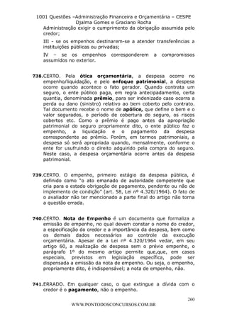 L e o n a r d o R o d r i g u e s L o u r e i 9 9 1 1 0 5 8 0 1 8 2 
1001 Questões –Administração Financeira e Orçamentária – CESPE 
Djalma Gomes e Graciano Rocha 
Administração exigir o cumprimento da obrigação assumida pelo 
credor; 
III - se os empenhos destinarem-se a atender transferências a 
instituições públicas ou privadas; 
IV – se os empenhos corresponderem a compromissos 
assumidos no exterior. 
738. CERTO. Pela ótica orçamentária, a despesa ocorre no 
empenho/liquidação, e pelo enfoque patrimonial, a despesa 
ocorre quando acontece o fato gerador. Quando contrata um 
seguro, o ente público paga, em regra antecipadamente, certa 
quantia, denominada prêmio, para ser indenizado caso ocorra a 
perda ou dano (sinistro) relativo ao bem coberto pelo contrato. 
Tal documento recebe o nome de apólice, que define o bem e o 
valor segurados, o período de cobertura do seguro, os riscos 
cobertos etc. Como o prêmio é pago antes da apropriação 
patrimonial do seguro propriamente dito, o ente público faz o 
empenho, a liquidação e o pagamento da despesa 
correspondente ao prêmio. Porém, em termos patrimoniais, a 
despesa só será apropriada quando, mensalmente, conforme o 
ente for usufruindo o direito adquirido pela compra do seguro. 
Neste caso, a despesa orçamentária ocorre antes da despesa 
patrimonial. 
739. CERTO. O empenho, primeiro estágio da despesa pública, é 
definido como “o ato emanado de autoridade competente que 
cria para o estado obrigação de pagamento, pendente ou não de 
implemento de condição” (art. 58, Lei nº 4.320/1964). O fato de 
o avaliador não ter mencionado a parte final do artigo não torna 
a questão errada. 
740. CERTO. Nota de Empenho é um documento que formaliza a 
emissão de empenho, no qual devem constar o nome do credor, 
a especificação do credor e a importância da despesa, bem como 
os demais dados necessários ao controle da execução 
orçamentária. Apesar de a Lei nº 4.320/1964 vedar, em seu 
artigo 60, a realização de despesa sem o prévio empenho, o 
parágrafo 1º do mesmo artigo permite que,que, em casos 
especiais, previstos em legislação específica, pode ser 
dispensada a emissão da nota de empenho. Ou seja, o empenho, 
propriamente dito, é indispensável; a nota de empenho, não. 
741. ERRADO. Em qualquer caso, o que extingue a dívida com o 
260 
credor é o pagamento, não o empenho. 
WWW.PONTODOSCONCURSOS.COM.BR 
 