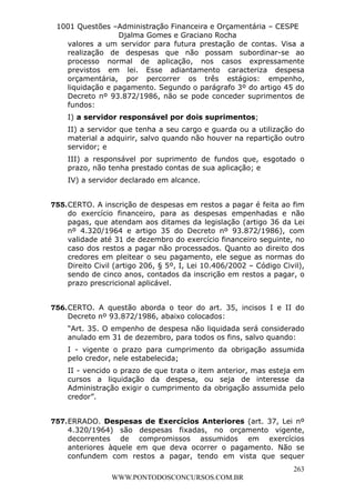 L e o n a r d o R o d r i g u e s L o u r e i 9 9 1 1 0 5 8 0 1 8 2 
1001 Questões –Administração Financeira e Orçamentária – CESPE 
Djalma Gomes e Graciano Rocha 
valores a um servidor para futura prestação de contas. Visa a 
realização de despesas que não possam subordinar-se ao 
processo normal de aplicação, nos casos expressamente 
previstos em lei. Esse adiantamento caracteriza despesa 
orçamentária, por percorrer os três estágios: empenho, 
liquidação e pagamento. Segundo o parágrafo 3º do artigo 45 do 
Decreto nº 93.872/1986, não se pode conceder suprimentos de 
fundos: 
I) a servidor responsável por dois suprimentos; 
II) a servidor que tenha a seu cargo e guarda ou a utilização do 
material a adquirir, salvo quando não houver na repartição outro 
servidor; e 
III) a responsável por suprimento de fundos que, esgotado o 
prazo, não tenha prestado contas de sua aplicação; e 
IV) a servidor declarado em alcance. 
755. CERTO. A inscrição de despesas em restos a pagar é feita ao fim 
do exercício financeiro, para as despesas empenhadas e não 
pagas, que atendam aos ditames da legislação (artigo 36 da Lei 
nº 4.320/1964 e artigo 35 do Decreto nº 93.872/1986), com 
validade até 31 de dezembro do exercício financeiro seguinte, no 
caso dos restos a pagar não processados. Quanto ao direito dos 
credores em pleitear o seu pagamento, ele segue as normas do 
Direito Civil (artigo 206, § 5º, I, Lei 10.406/2002 – Código Civil), 
sendo de cinco anos, contados da inscrição em restos a pagar, o 
prazo prescricional aplicável. 
756. CERTO. A questão aborda o teor do art. 35, incisos I e II do 
Decreto nº 93.872/1986, abaixo colocados: 
“Art. 35. O empenho de despesa não liquidada será considerado 
anulado em 31 de dezembro, para todos os fins, salvo quando: 
I - vigente o prazo para cumprimento da obrigação assumida 
pelo credor, nele estabelecida; 
II - vencido o prazo de que trata o item anterior, mas esteja em 
cursos a liquidação da despesa, ou seja de interesse da 
Administração exigir o cumprimento da obrigação assumida pelo 
credor”. 
757. ERRADO. Despesas de Exercícios Anteriores (art. 37, Lei nº 
4.320/1964) são despesas fixadas, no orçamento vigente, 
decorrentes de compromissos assumidos em exercícios 
anteriores àquele em que deva ocorrer o pagamento. Não se 
confundem com restos a pagar, tendo em vista que sequer 
263 
WWW.PONTODOSCONCURSOS.COM.BR 
 