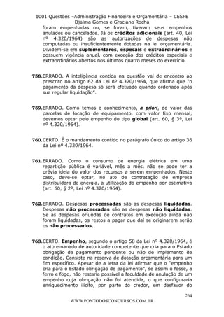 L e o n a r d o R o d r i g u e s L o u r e i 9 9 1 1 0 5 8 0 1 8 2 
1001 Questões –Administração Financeira e Orçamentária – CESPE 
Djalma Gomes e Graciano Rocha 
foram empenhadas ou, se foram, tiveram seus empenhos 
anulados ou cancelados. Já os créditos adicionais (art. 40, Lei 
nº 4.320/1964) são as autorizações de despesas não 
computadas ou insuficientemente dotadas na lei orçamentária. 
Dividem-se em suplementares, especais e extraordinários e 
possuem vigência anual, com exceção dos créditos especiais e 
extraordinários abertos nos últimos quatro meses do exercício. 
758. ERRADO. A inteligência contida na questão vai de encontro ao 
prescrito no artigo 62 da Lei nº 4.320/1964, que afirma que “o 
pagamento da despesa só será efetuado quando ordenado após 
sua regular liquidação”. 
759. ERRADO. Como temos o conhecimento, a priori, do valor das 
parcelas de locação de equipamento, com valor fixo mensal, 
devemos optar pelo empenho do tipo global (art. 60, § 3º, Lei 
nº 4.320/1964). 
760. CERTO. É o mandamento contido no parágrafo único do artigo 36 
761. ERRADO. Como o consumo de energia elétrica em uma 
repartição pública é variável, mês a mês, não se pode ter a 
prévia ideia do valor dos recursos a serem empenhados. Neste 
caso, deve-se optar, no ato de contratação de empresa 
distribuidora de energia, a utilização do empenho por estimativa 
(art. 60, § 2º, Lei nº 4.320/1964). 
762. ERRADO. Despesas processadas são as despesas liquidadas. 
Despesas não processadas são as despesas não liquidadas. 
Se as despesas oriundas de contratos em execução ainda não 
foram liquidadas, os restos a pagar que daí se originarem serão 
os não processados. 
763. CERTO. Empenho, segundo o artigo 58 da Lei nº 4.320/1964, é 
o ato emanado de autoridade competente que cria para o Estado 
obrigação de pagamento pendente ou não de implemento de 
condição. Consiste na reserva de dotação orçamentária para um 
fim específico. Apesar de a letra da lei afirmar que o “empenho 
cria para o Estado obrigação de pagamento”, se assim o fosse, a 
ferro e fogo, não restaria possível a faculdade de anulação de um 
empenho cuja obrigação não foi atendida, o que configuraria 
enriquecimento ilícito, por parte do credor, em desfavor do 
264 
da Lei nº 4.320/1964. 
WWW.PONTODOSCONCURSOS.COM.BR 
 