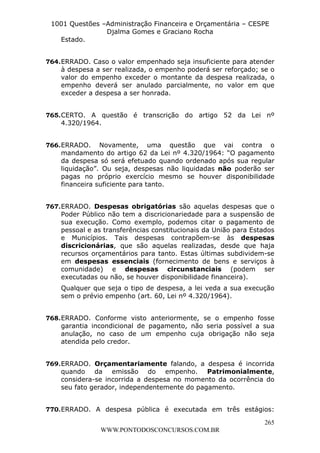 L e o n a r d o R o d r i g u e s L o u r e i 9 9 1 1 0 5 8 0 1 8 2 
1001 Questões –Administração Financeira e Orçamentária – CESPE 
Djalma Gomes e Graciano Rocha 
265 
WWW.PONTODOSCONCURSOS.COM.BR 
Estado. 
764. ERRADO. Caso o valor empenhado seja insuficiente para atender 
à despesa a ser realizada, o empenho poderá ser reforçado; se o 
valor do empenho exceder o montante da despesa realizada, o 
empenho deverá ser anulado parcialmente, no valor em que 
exceder a despesa a ser honrada. 
765. CERTO. A questão é transcrição do artigo 52 da Lei nº 
4.320/1964. 
766. ERRADO. Novamente, uma questão que vai contra o 
mandamento do artigo 62 da Lei nº 4.320/1964: “O pagamento 
da despesa só será efetuado quando ordenado após sua regular 
liquidação”. Ou seja, despesas não liquidadas não poderão ser 
pagas no próprio exercício mesmo se houver disponibilidade 
financeira suficiente para tanto. 
767. ERRADO. Despesas obrigatórias são aquelas despesas que o 
Poder Público não tem a discricionariedade para a suspensão de 
sua execução. Como exemplo, podemos citar o pagamento de 
pessoal e as transferências constitucionais da União para Estados 
e Municípios. Tais despesas contrapõem-se às despesas 
discricionárias, que são aquelas realizadas, desde que haja 
recursos orçamentários para tanto. Estas últimas subdividem-se 
em despesas essenciais (fornecimento de bens e serviços à 
comunidade) e despesas circunstanciais (podem ser 
executadas ou não, se houver disponibilidade financeira). 
Qualquer que seja o tipo de despesa, a lei veda a sua execução 
sem o prévio empenho (art. 60, Lei nº 4.320/1964). 
768. ERRADO. Conforme visto anteriormente, se o empenho fosse 
garantia incondicional de pagamento, não seria possível a sua 
anulação, no caso de um empenho cuja obrigação não seja 
atendida pelo credor. 
769. ERRADO. Orçamentariamente falando, a despesa é incorrida 
quando da emissão do empenho. Patrimonialmente, 
considera-se incorrida a despesa no momento da ocorrência do 
seu fato gerador, independentemente do pagamento. 
770. ERRADO. A despesa pública é executada em três estágios: 
 