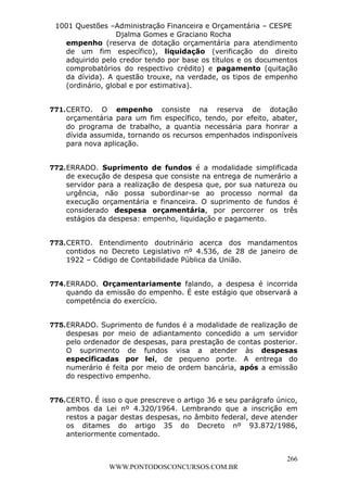 L e o n a r d o R o d r i g u e s L o u r e i 9 9 1 1 0 5 8 0 1 8 2 
1001 Questões –Administração Financeira e Orçamentária – CESPE 
Djalma Gomes e Graciano Rocha 
empenho (reserva de dotação orçamentária para atendimento 
de um fim específico), liquidação (verificação do direito 
adquirido pelo credor tendo por base os títulos e os documentos 
comprobatórios do respectivo crédito) e pagamento (quitação 
da dívida). A questão trouxe, na verdade, os tipos de empenho 
(ordinário, global e por estimativa). 
771. CERTO. O empenho consiste na reserva de dotação 
orçamentária para um fim específico, tendo, por efeito, abater, 
do programa de trabalho, a quantia necessária para honrar a 
dívida assumida, tornando os recursos empenhados indisponíveis 
para nova aplicação. 
772. ERRADO. Suprimento de fundos é a modalidade simplificada 
de execução de despesa que consiste na entrega de numerário a 
servidor para a realização de despesa que, por sua natureza ou 
urgência, não possa subordinar-se ao processo normal da 
execução orçamentária e financeira. O suprimento de fundos é 
considerado despesa orçamentária, por percorrer os três 
estágios da despesa: empenho, liquidação e pagamento. 
773. CERTO. Entendimento doutrinário acerca dos mandamentos 
contidos no Decreto Legislativo nº 4.536, de 28 de janeiro de 
1922 – Código de Contabilidade Pública da União. 
774. ERRADO. Orçamentariamente falando, a despesa é incorrida 
quando da emissão do empenho. É este estágio que observará a 
competência do exercício. 
775. ERRADO. Suprimento de fundos é a modalidade de realização de 
despesas por meio de adiantamento concedido a um servidor 
pelo ordenador de despesas, para prestação de contas posterior. 
O suprimento de fundos visa a atender às despesas 
especificadas por lei, de pequeno porte. A entrega do 
numerário é feita por meio de ordem bancária, após a emissão 
do respectivo empenho. 
776. CERTO. É isso o que prescreve o artigo 36 e seu parágrafo único, 
ambos da Lei nº 4.320/1964. Lembrando que a inscrição em 
restos a pagar destas despesas, no âmbito federal, deve atender 
os ditames do artigo 35 do Decreto nº 93.872/1986, 
anteriormente comentado. 
266 
WWW.PONTODOSCONCURSOS.COM.BR 
 