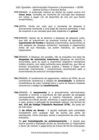 L e o n a r d o R o d r i g u e s L o u r e i 9 9 1 1 0 5 8 0 1 8 2 
1001 Questões –Administração Financeira e Orçamentária – CESPE 
Djalma Gomes e Graciano Rocha 
777. ERRADO. A prescrição relativa ao direito do credor ocorre em 
cinco anos, contados do momento da inscrição das despesas 
em restos a pagar (31 de dezembro do ano em que foram 
empenhadas). 
778. CERTO. Tendo em vista que o montante da despesa é 
previamente conhecido e será pago de maneira parcelada, o tipo 
de empenho a ser utilizado para este dispêndio é o global. 
779. ERRADO. Apesar de se destinar a despesas de pequeno vulto, 
que não se subordinam ao processo normal de aplicação, o 
suprimento de fundos é despesa orçamentária, percorrendo os 
três estágios da despesa (empenho, liquidação e pagamento) 
antes de sua liberação, via ordem bancária, ao servidor 
responsável. 
780. ERRADO. A despesa, em questão, não se enquadra nos tipos de 
despesas de exercícios anteriores (despesas de exercícios 
encerrados, para as quais o orçamento respectivo consignava 
crédito próprio, com saldo suficiente para atendê-las, que não se 
tenham processado na época própria / Restos a Pagar com 
prescrição interrompida / compromissos reconhecidos após o 
encerramento do exercício correspondente). 
781. ERRADO. O recebimento do pagamento, relativo ao IPVA, de um 
contribuinte caracteriza o estágio de arrecadação. A posterior 
transferência do valor recebido para o caixa do tesouro estadual 
caracteriza o estágio do recolhimento. 
782. ERRADO. O lançamento é o procedimento administrativo 
tendente a verificar a ocorrência do fato gerador da obrigação 
correspondente, determinar a matéria tributável, calcular o 
montante do tributo devido, identificar o sujeito passivo e, sendo 
o caso, propor a aplicação da penalidade cabível, nos termos do 
art. 142 do Código Tributário Nacional (CTN). Ele pode ser 
de três tipos: 
I) de ofício ou direto - é aquele realizado pela autoridade 
competente sem qualquer tipo de auxílio por parte do 
contribuinte. Como exemplo, temos o lançamento de uma multa 
tributária; 
II) por homologação ou autolançamento - é aquele que 
ocorre quando a legislação atribui ao contribuinte ou responsável 
o dever de realizar o pagamento do tributo de forma antecipada, 
267 
WWW.PONTODOSCONCURSOS.COM.BR 
 