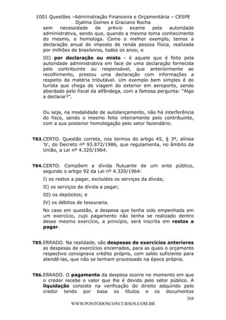 L e o n a r d o R o d r i g u e s L o u r e i 9 9 1 1 0 5 8 0 1 8 2 
1001 Questões –Administração Financeira e Orçamentária – CESPE 
Djalma Gomes e Graciano Rocha 
sem necessidade de prévio exame pela autoridade 
administrativa, sendo que, quando a mesma toma conhecimento 
do mesmo, o homologa. Como o melhor exemplo, temos a 
declaração anual de imposto de renda pessoa física, realizada 
por milhões de brasileiros, todos os anos; e 
III) por declaração ou misto - é aquele que é feito pela 
autoridade administrativa em face de uma declaração fornecida 
pelo contribuinte ou responsável, que anteriormente ao 
recolhimento, prestou uma declaração com informações a 
respeito da matéria tributável. Um exemplo bem simples é do 
turista que chega de viagem do exterior em aeroporto, sendo 
abordado pelo fiscal da alfândega, com a famosa pergunta: “Algo 
a declarar?”. 
Ou seja, na modalidade de autolançamento, não há interferência 
do fisco, sendo o mesmo feito inteiramente pelo contribuinte, 
com a sua posterior homologação pelo setor fazendário. 
783. CERTO. Questão correta, nos termos do artigo 45, § 3º, alínea 
'b', do Decreto nº 93.872/1986, que regulamenta, no âmbito da 
União, a Lei nº 4.320/1964. 
784. CERTO. Compõem a dívida flutuante de um ente público, 
segundo o artigo 92 da Lei nº 4.320/1964: 
I) os restos a pagar, excluídos os serviços da dívida; 
II) os serviços da dívida a pagar; 
III) os depósitos; e 
IV) os débitos de tesouraria. 
No caso em questão, a despesa que tenha sido empenhada em 
um exercício, cujo pagamento não tenha se realizado dentro 
desse mesmo exercício, a princípio, será inscrita em restos a 
pagar. 
785. ERRADO. Na realidade, são despesas de exercícios anteriores 
as despesas de exercícios encerrados, para as quais o orçamento 
respectivo consignava crédito próprio, com saldo suficiente para 
atendê-las, que não se tenham processado na época própria. 
786. ERRADO. O pagamento da despesa ocorre no momento em que 
o credor recebe o valor que lhe é devido pelo setor público. A 
liquidação consiste na verificação do direito adquirido pelo 
credor tendo por base os títulos e os documentos 
268 
WWW.PONTODOSCONCURSOS.COM.BR 
 