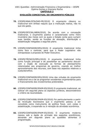 L e o n a r d o R o d r i g u e s L o u r e i 9 9 1 1 0 5 8 0 1 8 2 
1001 Questões –Administração Financeira e Orçamentária – CESPE 
Djalma Gomes e Graciano Rocha 
75. (CESPE/ANALISTA/SAD-PE/2010) O orçamento clássico ou 
tradicional tem ênfase naquilo que a instituição realiza, não no 
que ela gasta. 
76. (CESPE/OFICIAL/ABIN/2010) De acordo com a concepção 
tradicional, o orçamento público é caracterizado como mero 
inventário dos meios com os quais o Estado conta para cumprir 
suas tarefas, sendo as funções de alocação, distribuição e 
estabilização relegadas a segundo plano. 
77. (CESPE/CONTADOR/DPU/2010) O orçamento tradicional tinha 
como foco o controle, para que o Poder Legislativo não 
extrapolasse a proposta do Poder Executivo. 
78. (CESPE/TÉCNICO/MPU/2010) O orçamento tradicional tinha 
como função principal a de possibilitar ao parlamento discutir 
com o órgão de execução as formas de planejamento 
relacionadas aos programas de governo, visando ao melhor 
aproveitamento dos recursos, com base nos aspectos relativos a 
custo/benefício. 
79. (CESPE/CONTADOR/DPU/2010) Uma das virtudes do orçamento 
tradicional era a de se programar excedentes orçamentários para 
o financiamento dos investimentos pretendidos. 
80. (CESPE/CONTADOR/IPAJM-ES/2010) O orçamento tradicional, ao 
colocar em segundo plano os aspectos jurídicos, desconsiderava 
o critério da neutralidade. 
81. (CESPE/CONTADOR/IPAJM-ES/2010) Foi particularmente a partir 
da revolução keynesiana que o orçamento passou a ser 
concebido como instrumento de política fiscal, com vistas à 
estabilização, à expansão ou à retração da atividade econômica. 
82. (CESPE/CONTADOR/IPAJM-ES/2010) O orçamento moderno 
nasceu sob a égide do primado dos aspectos econômicos, 
deixando em segundo plano as questões atinentes à 
programação. 
27 
CAPÍTULO 2 
EVOLUÇÃO CONCEITUAL DO ORÇAMENTO PÚBLICO 
WWW.PONTODOSCONCURSOS.COM.BR 
 