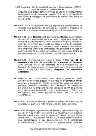 L e o n a r d o R o d r i g u e s L o u r e i 9 9 1 1 0 5 8 0 1 8 2 
1001 Questões –Administração Financeira e Orçamentária – CESPE 
Djalma Gomes e Graciano Rocha 
adquirido pelo credor tendo por base os títulos e os documentos 
comprobatórios do respectivo crédito. É a partir da liquidação 
que nasce a obrigação de pagamento ao credor, por parte do 
ente público. 
794. ERRADO. A excepcionalidade do regime de adiantamento de 
despesa não prescinde da emissão do respectivo empenho na 
dotação própria antes da entrega do numerário ao servidor. 
795. ERRADO. São despesas de exercícios anteriores as despesas 
de exercícios encerrados, para as quais o orçamento respectivo 
consignava crédito próprio, com saldo suficiente para atendê-las, 
que não se tenham processado na época própria. As despesas 
que não se tenham processado na época própria são aquelas 
cujo empenho tenha sido considerado insubsistente e anulado no 
encerramento do exercício correspondente, mas que, dentro do 
prazo estabelecido, o credor tenha cumprido sua obrigação. 
796. ERRADO. A inscrição em restos a pagar é feita em 31 de 
dezembro do ano da emissão do empenho da despesa. 
Tem validade até 31 de dezembro do ano subsequente. Na 
hipótese de cancelamento, o pagamento ao credor correrá por 
conta de dotação denominada despesas de exercícios 
anteriores. 
797. ERRADO. Os compromissos com vigência plurianual serão 
atendidos por crédito próprio, consignado no orçamento anual, 
devendo a despesa ser objeto de empenho global no início do 
primeiro exercício financeiro de realização do respectivo 
programa. Se tal empenho não for liquidado ao fim do primeiro 
exercício, só será computado como restos a pagar no último ano 
de vigência do crédito (parágrafo único, art. 36, Lei nº 
4.320/1964). 
798. CERTO. A questão aborda o processo prático de liquidação de 
799. CERTO. O regime orçamentário da despesa, previsto no artigo 35 
da Lei nº 4.320/1964, determina que “pertencem ao exercício 
financeiro as despesas nele empenhadas”. Assim, se uma dívida, 
quitada em X1, foi empenhada em X0, é neste exercício que ela 
será contabilizada. O seu pagamento em X1 é considerado 
extraorçamentário, pois refere-se a despesa empenhada em 
270 
despesa, tal qual ele é feito no dia a dia dos entes públicos. 
WWW.PONTODOSCONCURSOS.COM.BR 
 