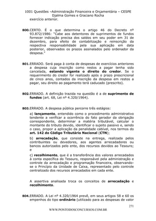 L e o n a r d o R o d r i g u e s L o u r e i 9 9 1 1 0 5 8 0 1 8 2 
1001 Questões –Administração Financeira e Orçamentária – CESPE 
Djalma Gomes e Graciano Rocha 
800. CERTO. É o que determina o artigo 46 do Decreto nº 
93.872/1986: “Cabe aos detentores de suprimentos de fundos 
fornecer indicação precisa dos saldos em seu poder em 31 de 
dezembro, para efeito de contabilização e reinscrição da 
respectiva responsabilidade pela sua aplicação em data 
posterior, observados os prazos assinalados pelo ordenador da 
despesa.” 
801. ERRADO. Será paga à conta de despesas de exercícios anteriores 
a despesa cuja inscrição como restos a pagar tenha sido 
cancelada, estando vigente o direito do credor. Se o 
requerimento do credor for realizado após o prazo prescricional 
de cinco anos, contados da inscrição da despesa em restos a 
pagar, seu direito ao pagamento terá caducado (prescrito). 
802. ERRADO. A definição trazida na questão é a de suprimento de 
a) lançamento, entendido como o procedimento administrativo 
tendente a verificar a ocorrência do fato gerador da obrigação 
correspondente, determinar a matéria tributável, calcular o 
montante do tributo devido, identificar o sujeito passivo e, sendo 
o caso, propor a aplicação da penalidade cabível, nos termos do 
art. 142 do Código Tributário Nacional (CTN); 
b) arrecadação, que consiste na entrega, realizada pelos 
contribuintes ou devedores, aos agentes arrecadadores ou 
bancos autorizados pelo ente, dos recursos devidos ao Tesouro; 
e 
c) recolhimento, que é a transferência dos valores arrecadados 
à conta específica do Tesouro, responsável pela administração e 
controle da arrecadação e programação financeira, observando-se 
o Princípio da Unidade de Caixa, representado pelo controle 
A assertiva analisada troca os conceitos de arrecadação e 
recolhimento. 
804. ERRADO. A Lei nº 4.320/1964 prevê, em seus artigos 58 e 60 os 
empenhos do tipo ordinário (utilizado para as despesas de valor 
271 
exercício anterior. 
fundos (art. 68, Lei nº 4.320/1964). 
803. ERRADO. A despesa pública percorre três estágios: 
centralizado dos recursos arrecadados em cada ente. 
WWW.PONTODOSCONCURSOS.COM.BR 
 