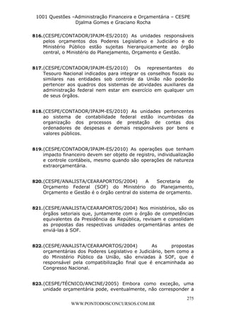 L e o n a r d o R o d r i g u e s L o u r e i 9 9 1 1 0 5 8 0 1 8 2 
1001 Questões –Administração Financeira e Orçamentária – CESPE 
Djalma Gomes e Graciano Rocha 
816. (CESPE/CONTADOR/IPAJM-ES/2010) As unidades responsáveis 
pelos orçamentos dos Poderes Legislativo e Judiciário e do 
Ministério Público estão sujeitas hierarquicamente ao órgão 
central, o Ministério do Planejamento, Orçamento e Gestão. 
817. (CESPE/CONTADOR/IPAJM-ES/2010) Os representantes do 
Tesouro Nacional indicados para integrar os conselhos fiscais ou 
similares nas entidades sob controle da União não poderão 
pertencer aos quadros dos sistemas de atividades auxiliares da 
administração federal nem estar em exercício em qualquer um 
de seus órgãos. 
818. (CESPE/CONTADOR/IPAJM-ES/2010) As unidades pertencentes 
ao sistema de contabilidade federal estão incumbidas da 
organização dos processos de prestação de contas dos 
ordenadores de despesas e demais responsáveis por bens e 
valores públicos. 
819. (CESPE/CONTADOR/IPAJM-ES/2010) As operações que tenham 
impacto financeiro devem ser objeto de registro, individualização 
e controle contábeis, mesmo quando são operações de natureza 
extraorçamentária. 
820. (CESPE/ANALISTA/CEARAPORTOS/2004) A Secretaria de 
Orçamento Federal (SOF) do Ministério do Planejamento, 
Orçamento e Gestão é o órgão central do sistema de orçamento. 
821. (CESPE/ANALISTA/CEARAPORTOS/2004) Nos ministérios, são os 
órgãos setoriais que, juntamente com o órgão de competências 
equivalentes da Presidência da República, revisam e consolidam 
as propostas das respectivas unidades orçamentárias antes de 
enviá-las à SOF. 
822. (CESPE/ANALISTA/CEARAPORTOS/2004) As propostas 
orçamentárias dos Poderes Legislativo e Judiciário, bem como a 
do Ministério Público da União, são enviadas à SOF, que é 
responsável pela compatibilização final que é encaminhada ao 
Congresso Nacional. 
823. (CESPE/TÉCNICO/ANCINE/2005) Embora como exceção, uma 
unidade orçamentária pode, eventualmente, não corresponder a 
275 
WWW.PONTODOSCONCURSOS.COM.BR 
 