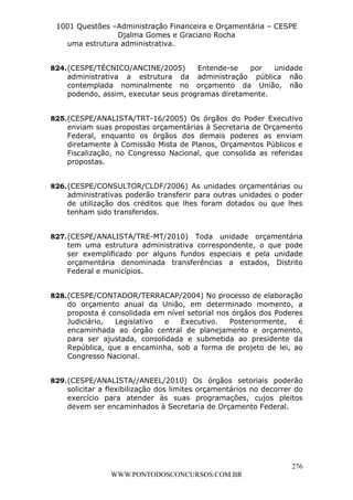 L e o n a r d o R o d r i g u e s L o u r e i 9 9 1 1 0 5 8 0 1 8 2 
1001 Questões –Administração Financeira e Orçamentária – CESPE 
Djalma Gomes e Graciano Rocha 
824. (CESPE/TÉCNICO/ANCINE/2005) Entende-se por unidade 
administrativa a estrutura da administração pública não 
contemplada nominalmente no orçamento da União, não 
podendo, assim, executar seus programas diretamente. 
825. (CESPE/ANALISTA/TRT-16/2005) Os órgãos do Poder Executivo 
enviam suas propostas orçamentárias à Secretaria de Orçamento 
Federal, enquanto os órgãos dos demais poderes as enviam 
diretamente à Comissão Mista de Planos, Orçamentos Públicos e 
Fiscalização, no Congresso Nacional, que consolida as referidas 
propostas. 
826. (CESPE/CONSULTOR/CLDF/2006) As unidades orçamentárias ou 
administrativas poderão transferir para outras unidades o poder 
de utilização dos créditos que lhes foram dotados ou que lhes 
tenham sido transferidos. 
827. (CESPE/ANALISTA/TRE-MT/2010) Toda unidade orçamentária 
tem uma estrutura administrativa correspondente, o que pode 
ser exemplificado por alguns fundos especiais e pela unidade 
orçamentária denominada transferências a estados, Distrito 
Federal e municípios. 
828. (CESPE/CONTADOR/TERRACAP/2004) No processo de elaboração 
do orçamento anual da União, em determinado momento, a 
proposta é consolidada em nível setorial nos órgãos dos Poderes 
Judiciário, Legislativo e Executivo. Posteriormente, é 
encaminhada ao órgão central de planejamento e orçamento, 
para ser ajustada, consolidada e submetida ao presidente da 
República, que a encaminha, sob a forma de projeto de lei, ao 
Congresso Nacional. 
829. (CESPE/ANALISTA//ANEEL/2010) Os órgãos setoriais poderão 
solicitar a flexibilização dos limites orçamentários no decorrer do 
exercício para atender às suas programações, cujos pleitos 
devem ser encaminhados à Secretaria de Orçamento Federal. 
276 
uma estrutura administrativa. 
WWW.PONTODOSCONCURSOS.COM.BR 
 