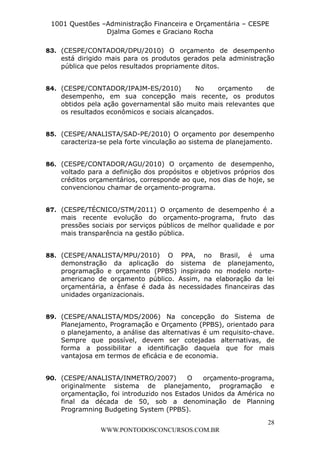 L e o n a r d o R o d r i g u e s L o u r e i 9 9 1 1 0 5 8 0 1 8 2 
1001 Questões –Administração Financeira e Orçamentária – CESPE 
Djalma Gomes e Graciano Rocha 
83. (CESPE/CONTADOR/DPU/2010) O orçamento de desempenho 
está dirigido mais para os produtos gerados pela administração 
pública que pelos resultados propriamente ditos. 
84. (CESPE/CONTADOR/IPAJM-ES/2010) No orçamento de 
desempenho, em sua concepção mais recente, os produtos 
obtidos pela ação governamental são muito mais relevantes que 
os resultados econômicos e sociais alcançados. 
85. (CESPE/ANALISTA/SAD-PE/2010) O orçamento por desempenho 
caracteriza-se pela forte vinculação ao sistema de planejamento. 
86. (CESPE/CONTADOR/AGU/2010) O orçamento de desempenho, 
voltado para a definição dos propósitos e objetivos próprios dos 
créditos orçamentários, corresponde ao que, nos dias de hoje, se 
convencionou chamar de orçamento-programa. 
87. (CESPE/TÉCNICO/STM/2011) O orçamento de desempenho é a 
mais recente evolução do orçamento-programa, fruto das 
pressões sociais por serviços públicos de melhor qualidade e por 
mais transparência na gestão pública. 
88. (CESPE/ANALISTA/MPU/2010) O PPA, no Brasil, é uma 
demonstração da aplicação do sistema de planejamento, 
programação e orçamento (PPBS) inspirado no modelo norte-americano 
de orçamento público. Assim, na elaboração da lei 
orçamentária, a ênfase é dada às necessidades financeiras das 
unidades organizacionais. 
89. (CESPE/ANALISTA/MDS/2006) Na concepção do Sistema de 
Planejamento, Programação e Orçamento (PPBS), orientado para 
o planejamento, a análise das alternativas é um requisito-chave. 
Sempre que possível, devem ser cotejadas alternativas, de 
forma a possibilitar a identificação daquela que for mais 
vantajosa em termos de eficácia e de economia. 
90. (CESPE/ANALISTA/INMETRO/2007) O orçamento-programa, 
originalmente sistema de planejamento, programação e 
orçamentação, foi introduzido nos Estados Unidos da América no 
final da década de 50, sob a denominação de Planning 
Programning Budgeting System (PPBS). 
28 
WWW.PONTODOSCONCURSOS.COM.BR 
 