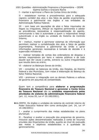 L e o n a r d o R o d r i g u e s L o u r e i 9 9 1 1 0 5 8 0 1 8 2 
1001 Questões –Administração Financeira e Orçamentária – CESPE 
Djalma Gomes e Graciano Rocha 
I - manter e aprimorar o Plano de Contas Único da União; 
II - estabelecer normas e procedimentos para o adequado 
registro contábil dos atos e dos fatos da gestão orçamentária, 
financeira e patrimonial nos órgãos e nas entidades da 
Administração Pública Federal; 
III - com base em apurações de atos e fatos inquinados de 
ilegais ou irregulares, efetuar os registros pertinentes e adotar 
as providências necessárias à responsabilização do agente, 
comunicando o fato à autoridade a quem o responsável esteja 
subordinado e ao órgão ou unidade do Sistema de Controle 
Interno; 
IV - instituir, manter e aprimorar sistemas de informação que 
permitam realizar a contabilização dos atos e fatos de gestão 
orçamentária, financeira e patrimonial da União e gerar 
informações gerenciais necessárias à tomada de decisão e à 
supervisão ministerial; 
V - realizar tomadas de contas dos ordenadores de despesa e 
demais responsáveis por bens e valores públicos e de todo 
aquele que der causa a perda, extravio ou outra irregularidade 
que resulte dano ao erário; 
VI - elaborar os Balanços Gerais da União; 
VII - consolidar os balanços da União, dos Estados, do Distrito 
Federal e dos Municípios, com vistas à elaboração do Balanço do 
Setor Público Nacional; 
VIII - promover a integração com os demais Poderes e esferas 
de governo em assuntos de contabilidade. 
Quem tem a competência para elaborar a programação 
financeira do Tesouro Nacional e gerenciar a Conta Única 
do Tesouro Nacional são as unidades responsáveis pelas 
atividades do sistema de administração financeira federal 
(art. 12, inciso III, Lei nº 10.180/2001). 
811. CERTO. Os órgãos e unidades do sistema de controle interno do 
Poder Executivo federal têm como atribuições (art. 24, Lei nº 
10.180/2001): 
I - avaliar o cumprimento das metas estabelecidas no plano 
plurianual; 
II - fiscalizar e avaliar a execução dos programas de governo, 
inclusive ações descentralizadas realizadas à conta de recursos 
oriundos dos Orçamentos da União, quanto ao nível de execução 
das metas e objetivos estabelecidos e à qualidade do 
gerenciamento; 
280 
WWW.PONTODOSCONCURSOS.COM.BR 
 