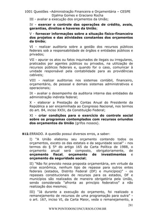 L e o n a r d o R o d r i g u e s L o u r e i 9 9 1 1 0 5 8 0 1 8 2 
1001 Questões –Administração Financeira e Orçamentária – CESPE 
Djalma Gomes e Graciano Rocha 
III - avaliar a execução dos orçamentos da União; 
IV - exercer o controle das operações de crédito, avais, 
garantias, direitos e haveres da União; 
V - fornecer informações sobre a situação físico-financeira 
dos projetos e das atividades constantes dos orçamentos 
da União; 
VI - realizar auditoria sobre a gestão dos recursos públicos 
federais sob a responsabilidade de órgãos e entidades públicos e 
privados; 
VII - apurar os atos ou fatos inquinados de ilegais ou irregulares, 
praticados por agentes públicos ou privados, na utilização de 
recursos públicos federais e, quando for o caso, comunicar à 
unidade responsável pela contabilidade para as providências 
cabíveis; 
VIII - realizar auditorias nos sistemas contábil, financeiro, 
orçamentário, de pessoal e demais sistemas administrativos e 
operacionais; 
IX - avaliar o desempenho da auditoria interna das entidades da 
administração indireta federal; 
X - elaborar a Prestação de Contas Anual do Presidente da 
República a ser encaminhada ao Congresso Nacional, nos termos 
do art. 84, inciso XXIV, da Constituição Federal; 
XI - criar condições para o exercício do controle social 
sobre os programas contemplados com recursos oriundos 
dos orçamentos da União (grifos nossos). 
I) “A União elaborou seu orçamento contendo todos os 
orçamentos, exceto os das estatais e da seguridade social” - nos 
termos do § 5º do artigo 165 da Carta Política de 1988, o 
orçamento anual será composto, obrigatoriamente, de 
orçamento fiscal, orçamento de investimentos e 
orçamento da seguridade social; 
II) “Não foi previsto nessa proposta orçamentária, em virtude da 
crise econômica, nenhum tipo de repasse para outros entes 
federais (estados, Distrito Federal (DF) e municípios)” - os 
repasses constitucionais de recursos para os estados, DF e 
municípios são realizados de maneira obrigatória pela União, 
sendo considerada “afronta ao princípio federativo” a não 
realização dos mesmos; 
III) “Já durante a execução do orçamento, foi realizado o 
remanejamento de recursos de uma programação para outra” - 
o art. 167, inciso VI, da Carta Maior, veda o remanejamento, a 
281 
812. ERRADO. A questão possui diversos erros, a saber: 
WWW.PONTODOSCONCURSOS.COM.BR 
 