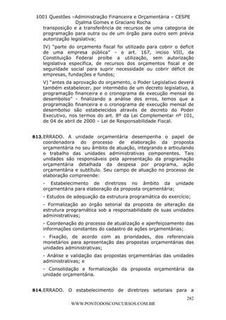 L e o n a r d o R o d r i g u e s L o u r e i 9 9 1 1 0 5 8 0 1 8 2 
1001 Questões –Administração Financeira e Orçamentária – CESPE 
Djalma Gomes e Graciano Rocha 
transposição e a transferência de recursos de uma categoria de 
programação para outra ou de um órgão para outro sem prévia 
autorização legislativa; 
IV) “parte do orçamento fiscal foi utilizado para cobrir o deficit 
de uma empresa pública” - o art. 167, inciso VIII, da 
Constituição Federal proíbe a utilização, sem autorização 
legislativa específica, de recursos dos orçamentos fiscal e de 
seguridade social para suprir necessidade ou cobrir déficit de 
empresas, fundações e fundos; 
V) “antes da aprovação do orçamento, o Poder Legislativo deverá 
também estabelecer, por intermédio de um decreto legislativo, a 
programação financeira e o cronograma de execução mensal do 
desembolso” - finalizando a análise dos erros, temos que a 
programação financeira e o cronograma de execução mensal de 
desembolso são estabelecidos através de decreto do Poder 
Executivo, nos termos do art. 8º da Lei Complementar nº 101, 
de 04 de abril de 2000 – Lei de Responsabilidade Fiscal. 
813. ERRADO. A unidade orçamentária desempenha o papel de 
coordenadora do processo de elaboração da proposta 
orçamentária no seu âmbito de atuação, integrando e articulando 
o trabalho das unidades administrativas componentes. Tais 
unidades são responsáveis pela apresentação da programação 
orçamentária detalhada da despesa por programa, ação 
orçamentária e subtítulo. Seu campo de atuação no processo de 
elaboração compreende: 
- Estabelecimento de diretrizes no âmbito da unidade 
orçamentária para elaboração da proposta orçamentária; 
- Estudos de adequação da estrutura programática do exercício; 
- Formalização ao órgão setorial da proposta de alteração da 
estrutura programática sob a responsabilidade de suas unidades 
administrativas; 
- Coordenação do processo de atualização e aperfeiçoamento das 
informações constantes do cadastro de ações orçamentárias; 
- Fixação, de acordo com as prioridades, dos referenciais 
monetários para apresentação das propostas orçamentárias das 
unidades administrativas; 
- Análise e validação das propostas orçamentárias das unidades 
administrativas; e 
- Consolidação e formalização da proposta orçamentária da 
unidade orçamentária. 
814. ERRADO. O estabelecimento de diretrizes setoriais para a 
282 
WWW.PONTODOSCONCURSOS.COM.BR 
 