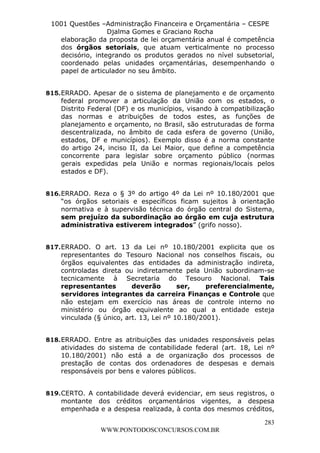 L e o n a r d o R o d r i g u e s L o u r e i 9 9 1 1 0 5 8 0 1 8 2 
1001 Questões –Administração Financeira e Orçamentária – CESPE 
Djalma Gomes e Graciano Rocha 
elaboração da proposta de lei orçamentária anual é competência 
dos órgãos setoriais, que atuam verticalmente no processo 
decisório, integrando os produtos gerados no nível subsetorial, 
coordenado pelas unidades orçamentárias, desempenhando o 
papel de articulador no seu âmbito. 
815. ERRADO. Apesar de o sistema de planejamento e de orçamento 
federal promover a articulação da União com os estados, o 
Distrito Federal (DF) e os municípios, visando à compatibilização 
das normas e atribuições de todos estes, as funções de 
planejamento e orçamento, no Brasil, são estruturadas de forma 
descentralizada, no âmbito de cada esfera de governo (União, 
estados, DF e municípios). Exemplo disso é a norma constante 
do artigo 24, inciso II, da Lei Maior, que define a competência 
concorrente para legislar sobre orçamento público (normas 
gerais expedidas pela União e normas regionais/locais pelos 
estados e DF). 
816. ERRADO. Reza o § 3º do artigo 4º da Lei nº 10.180/2001 que 
“os órgãos setoriais e específicos ficam sujeitos à orientação 
normativa e à supervisão técnica do órgão central do Sistema, 
sem prejuízo da subordinação ao órgão em cuja estrutura 
administrativa estiverem integrados” (grifo nosso). 
817. ERRADO. O art. 13 da Lei nº 10.180/2001 explicita que os 
representantes do Tesouro Nacional nos conselhos fiscais, ou 
órgãos equivalentes das entidades da administração indireta, 
controladas direta ou indiretamente pela União subordinam-se 
tecnicamente à Secretaria do Tesouro Nacional. Tais 
representantes deverão ser, preferencialmente, 
servidores integrantes da carreira Finanças e Controle que 
não estejam em exercício nas áreas de controle interno no 
ministério ou órgão equivalente ao qual a entidade esteja 
vinculada (§ único, art. 13, Lei nº 10.180/2001). 
818. ERRADO. Entre as atribuições das unidades responsáveis pelas 
atividades do sistema de contabilidade federal (art. 18, Lei nº 
10.180/2001) não está a de organização dos processos de 
prestação de contas dos ordenadores de despesas e demais 
responsáveis por bens e valores públicos. 
819. CERTO. A contabilidade deverá evidenciar, em seus registros, o 
montante dos créditos orçamentários vigentes, a despesa 
empenhada e a despesa realizada, à conta dos mesmos créditos, 
283 
WWW.PONTODOSCONCURSOS.COM.BR 
 