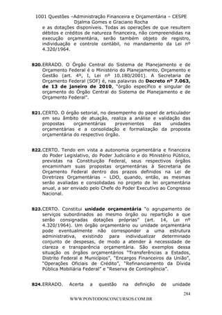 L e o n a r d o R o d r i g u e s L o u r e i 9 9 1 1 0 5 8 0 1 8 2 
1001 Questões –Administração Financeira e Orçamentária – CESPE 
Djalma Gomes e Graciano Rocha 
e as dotações disponíveis. Todas as operações de que resultem 
débitos e créditos de natureza financeira, não compreendidas na 
execução orçamentária, serão também objeto de registro, 
individuação e controle contábil, no mandamento da Lei nº 
4.320/1964. 
820. ERRADO. O Órgão Central do Sistema de Planejamento e de 
Orçamento Federal é o Ministério do Planejamento, Orçamento e 
Gestão (art. 4º, I, Lei nº 10.180/2001). A Secretaria de 
Orçamento Federal (SOF) é, nas palavras do Decreto nº 7.063, 
de 13 de janeiro de 2010, “órgão específico e singular de 
orçamento do Órgão Central do Sistema de Planejamento e de 
Orçamento Federal”. 
821. CERTO. O órgão setorial, no desempenho do papel de articulador 
em seu âmbito de atuação, realiza a análise e validação das 
propostas orçamentárias provenientes das unidades 
orçamentárias e a consolidação e formalização da proposta 
orçamentária do respectivo órgão. 
822. CERTO. Tendo em vista a autonomia orçamentária e financeira 
do Poder Legislativo, do Poder Judiciário e do Ministério Público, 
previstas na Constituição Federal, seus respectivos órgãos 
encaminham suas propostas orçamentárias à Secretaria de 
Orçamento Federal dentro dos prazos definidos na Lei de 
Diretrizes Orçamentárias – LDO, quando, então, as mesmas 
serão avaliadas e consolidadas no projeto de lei orçamentária 
anual, a ser enviado pelo Chefe do Poder Executivo ao Congresso 
Nacional. 
823. CERTO. Constitui unidade orçamentária “o agrupamento de 
serviços subordinados ao mesmo órgão ou repartição a que 
serão consignadas dotações próprias” (art. 14, Lei nº 
4.320/1964). Um órgão orçamentário ou unidade orçamentária 
pode eventualmente não corresponder a uma estrutura 
administrativa, existindo para individualizar determinado 
conjunto de despesas, de modo a atender à necessidade de 
clareza e transparência orçamentária. São exemplos dessa 
situação os órgãos orçamentários “Transferências a Estados, 
Distrito Federal e Municípios”, “Encargos Financeiros da União”, 
“Operações Oficiais de Crédito”, “Refinanciamento da Dívida 
Pública Mobiliária Federal” e “Reserva de Contingência”. 
824. ERRADO. Acerta a questão na definição de unidade 
284 
WWW.PONTODOSCONCURSOS.COM.BR 
 