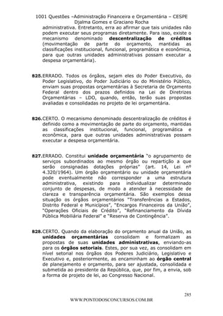 L e o n a r d o R o d r i g u e s L o u r e i 9 9 1 1 0 5 8 0 1 8 2 
1001 Questões –Administração Financeira e Orçamentária – CESPE 
Djalma Gomes e Graciano Rocha 
administrativa. Entretanto, erra ao afirmar que tais unidades não 
podem executar seus programas diretamente. Para isso, existe o 
mecanismo denominado descentralização de créditos 
(movimentação de parte do orçamento, mantidas as 
classificações institucional, funcional, programática e econômica, 
para que outras unidades administrativas possam executar a 
despesa orçamentária). 
825. ERRADO. Todos os órgãos, sejam eles do Poder Executivo, do 
Poder Legislativo, do Poder Judiciário ou do Ministério Público, 
enviam suas propostas orçamentárias à Secretaria de Orçamento 
Federal dentro dos prazos definidos na Lei de Diretrizes 
Orçamentárias – LDO, quando, então, terão suas propostas 
avaliadas e consolidadas no projeto de lei orçamentária. 
826. CERTO. O mecanismo denominado descentralização de créditos é 
definido como a movimentação de parte do orçamento, mantidas 
as classificações institucional, funcional, programática e 
econômica, para que outras unidades administrativas possam 
executar a despesa orçamentária. 
827. ERRADO. Constitui unidade orçamentária “o agrupamento de 
serviços subordinados ao mesmo órgão ou repartição a que 
serão consignadas dotações próprias” (art. 14, Lei nº 
4.320/1964). Um órgão orçamentário ou unidade orçamentária 
pode eventualmente não corresponder a uma estrutura 
administrativa, existindo para individualizar determinado 
conjunto de despesas, de modo a atender à necessidade de 
clareza e transparência orçamentária. São exemplos dessa 
situação os órgãos orçamentários “Transferências a Estados, 
Distrito Federal e Municípios”, “Encargos Financeiros da União”, 
“Operações Oficiais de Crédito”, “Refinanciamento da Dívida 
Pública Mobiliária Federal” e “Reserva de Contingência”. 
828. CERTO. Quando da elaboração do orçamento anual da União, as 
unidades orçamentárias consolidam e formalizam as 
propostas de suas unidades administrativas, enviando-as 
para os órgãos setoriais. Estes, por sua vez, as consolidam em 
nível setorial nos órgãos dos Poderes Judiciário, Legislativo e 
Executivo e, posteriormente, as encaminham ao órgão central 
de planejamento e orçamento, para ser ajustada, consolidada e 
submetida ao presidente da República, que, por fim, a envia, sob 
a forma de projeto de lei, ao Congresso Nacional. 
285 
WWW.PONTODOSCONCURSOS.COM.BR 
 