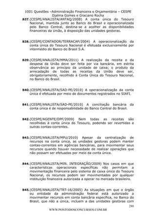 L e o n a r d o R o d r i g u e s L o u r e i 9 9 1 1 0 5 8 0 1 8 2 
1001 Questões –Administração Financeira e Orçamentária – CESPE 
Djalma Gomes e Graciano Rocha 
837. (CESPE/ANALISTA/ANTAQ/2008) A conta única do Tesouro 
Nacional, mantida junto ao Banco do Brasil e operacionalizada 
pelo Banco Central, destina-se a acolher as disponibilidades 
financeiras da União, à disposição das unidades gestoras. 
838. (CESPE/CONTADOR/TERRACAP/2004) A operacionalização da 
conta única do Tesouro Nacional é efetuada exclusivamente por 
intermédio do Banco do Brasil S.A. 
839. (CESPE/ANALISTA/MMA/2011) A realização da receita e da 
despesa da União deve ser feita por via bancária, em estrita 
observância ao princípio da unidade de caixa; o produto da 
arrecadação de todas as receitas da União deve ser, 
obrigatoriamente, recolhido à Conta Única do Tesouro Nacional, 
no Banco do Brasil. 
840. (CESPE/ANALISTA/SAD-PE/2010) A operacionalização da conta 
única é efetuada por meio de documentos registrados no SIAFI. 
841. (CESPE/ANALISTA/SAD-PE/2010) A conciliação bancária da 
842. (CESPE/AGENTE/DPF/2009) Nem todas as receitas são 
recolhidas à conta única do Tesouro, podendo ser revertidas a 
outras contas-correntes. 
843. (CESPE/ANALISTA/MPU/2010) Apesar da centralização de 
recursos na conta única, as unidades gestoras podem manter 
contas-correntes em agências bancárias, para movimentar seus 
recursos quando houver necessidade de realizar operações que 
não possam ser efetuadas por meio da conta única. 
844. (CESPE/ANALISTA/MIN. INTEGRAÇÃO/2009) Nos casos em que 
características operacionais específicas não permitam a 
movimentação financeira pelo sistema de caixa único do Tesouro 
Nacional, os recursos podem ser movimentados por qualquer 
instituição financeira autorizada a operar no mercado brasileiro. 
845. (CESPE/ANALISTA/TRT-16/2005) As situações em que o órgão 
ou entidade da administração federal está autorizado a 
movimentar recursos em conta bancária específica, no Banco do 
Brasil, que não a única, incluem a das unidades gestoras com 
288 
conta única é de responsabilidade do Banco Central do Brasil. 
WWW.PONTODOSCONCURSOS.COM.BR 
 