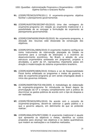 L e o n a r d o R o d r i g u e s L o u r e i 9 9 1 1 0 5 8 0 1 8 2 
1001 Questões –Administração Financeira e Orçamentária – CESPE 
Djalma Gomes e Graciano Rocha 
91. (CESPE/TÉCNICO/STM/2011) O orçamento-programa objetiva 
92. (CESPE/AUDITOR/SECONT-ES/2010) Uma das vantagens do 
orçamento-programa em relação ao orçamento tradicional é a 
possibilidade de se conjugar a formulação do orçamento ao 
planejamento governamental. 
93. (CESPE/CONTADOR/IPAJM-ES/2010) No orçamento-programa, a 
alocação dos recursos está dissociada da consecução dos 
objetivos. 
94. (CESPE/OFICIAL/ABIN/2010) O orçamento moderno configura-se 
como instrumento de intervenção planejada do Estado na 
economia para a correção de distorções e o incentivo ao 
desenvolvimento econômico. No Brasil, a adoção de uma 
estrutura orçamentária embasada em programas, projetos e 
atividades, a partir da CF, representou importante passo em 
direção à modernização do sistema orçamentário brasileiro. 
95. (CESPE/AGENTE/ABIN/2010) Embora a Lei de Responsabilidade 
Fiscal tenha enfatizado os programas e metas do governo, a 
ideia do orçamento-programa já vem sendo empregada desde o 
início dos governos militares. 
96. (CESPE/INSPETOR/TCE-RN/2009) A metodologia de elaboração 
do orçamento-programa foi introduzida no Brasil depois da 
promulgação da CF e rompeu completamente com a prática de 
discriminar os gastos públicos de acordo com o tipo de despesa a 
ser realizada. 
97. (CESPE/TÉCNICO/MPU/2010) De acordo com o conceito de 
orçamento-programa, devem-se valorizar o gasto público e o 
que o governo adquire, em detrimento do que se pretende 
realizar. 
98. (CESPE/ANALISTA/MCT/2008) O orçamento tradicional é aquele 
que apresenta os objetivos e metas, identifica os custos 
propostos para alcançar tais objetivos e os dados quantitativos 
que medem as realizações e os trabalhos realizados. 
29 
facilitar o planejamento governamental. 
WWW.PONTODOSCONCURSOS.COM.BR 
 