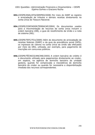 L e o n a r d o R o d r i g u e s L o u r e i 9 9 1 1 0 5 8 0 1 8 2 
1001 Questões –Administração Financeira e Orçamentária – CESPE 
Djalma Gomes e Graciano Rocha 
853. (CESPE/ANALISTA/SERPRO/2008) Por meio do DARF se registra 
a arrecadação de tributos e demais receitas diretamente na 
conta única do Tesouro Nacional. 
854. (CESPE/CONTADOR/TERRACAP/2004) Os documentos usados 
para a movimentação de recursos da conta única incluem a 
ordem bancária (OB), a guia de recolhimento da União e a nota 
de sistema (NS). 
855. (CESPE/TEFC/TCU/2009) Além do documento de arrecadação de 
receitas federais (DARF) e da guia da previdência social (GPS), 
os ingressos de valores na conta única da União são efetuados 
por meio da GRU, utilizada, por exemplo, para pagamento de 
inscrições em concursos públicos. 
856. (CESPE/TÉCNICO/ANCINE/2005) A ordem bancária de crédito é 
o documento utilizado para pagamentos diretamente ao credor, 
em espécie, na agência de domicílio bancário da unidade 
gestora, quando for comprovada a inexistência de domicílio 
bancário do credor ou quando for necessária a disponibilização 
imediata dos recursos correspondentes. 
290 
WWW.PONTODOSCONCURSOS.COM.BR 
 