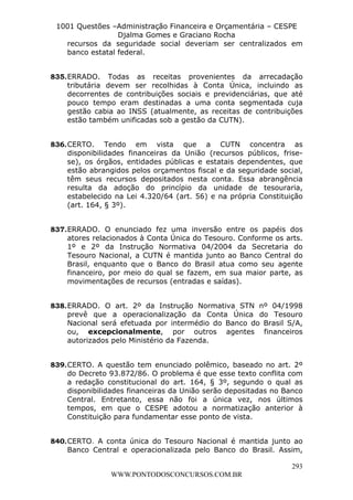 L e o n a r d o R o d r i g u e s L o u r e i 9 9 1 1 0 5 8 0 1 8 2 
1001 Questões –Administração Financeira e Orçamentária – CESPE 
Djalma Gomes e Graciano Rocha 
recursos da seguridade social deveriam ser centralizados em 
banco estatal federal. 
835. ERRADO. Todas as receitas provenientes da arrecadação 
tributária devem ser recolhidas à Conta Única, incluindo as 
decorrentes de contribuições sociais e previdenciárias, que até 
pouco tempo eram destinadas a uma conta segmentada cuja 
gestão cabia ao INSS (atualmente, as receitas de contribuições 
estão também unificadas sob a gestão da CUTN). 
836. CERTO. Tendo em vista que a CUTN concentra as 
disponibilidades financeiras da União (recursos públicos, frise-se), 
os órgãos, entidades públicas e estatais dependentes, que 
estão abrangidos pelos orçamentos fiscal e da seguridade social, 
têm seus recursos depositados nesta conta. Essa abrangência 
resulta da adoção do princípio da unidade de tesouraria, 
estabelecido na Lei 4.320/64 (art. 56) e na própria Constituição 
(art. 164, § 3º). 
837. ERRADO. O enunciado fez uma inversão entre os papéis dos 
atores relacionados à Conta Única do Tesouro. Conforme os arts. 
1º e 2º da Instrução Normativa 04/2004 da Secretaria do 
Tesouro Nacional, a CUTN é mantida junto ao Banco Central do 
Brasil, enquanto que o Banco do Brasil atua como seu agente 
financeiro, por meio do qual se fazem, em sua maior parte, as 
movimentações de recursos (entradas e saídas). 
838. ERRADO. O art. 2º da Instrução Normativa STN nº 04/1998 
prevê que a operacionalização da Conta Única do Tesouro 
Nacional será efetuada por intermédio do Banco do Brasil S/A, 
ou, excepcionalmente, por outros agentes financeiros 
autorizados pelo Ministério da Fazenda. 
839. CERTO. A questão tem enunciado polêmico, baseado no art. 2º 
do Decreto 93.872/86. O problema é que esse texto conflita com 
a redação constitucional do art. 164, § 3º, segundo o qual as 
disponibilidades financeiras da União serão depositadas no Banco 
Central. Entretanto, essa não foi a única vez, nos últimos 
tempos, em que o CESPE adotou a normatização anterior à 
Constituição para fundamentar esse ponto de vista. 
840. CERTO. A conta única do Tesouro Nacional é mantida junto ao 
Banco Central e operacionalizada pelo Banco do Brasil. Assim, 
293 
WWW.PONTODOSCONCURSOS.COM.BR 
 