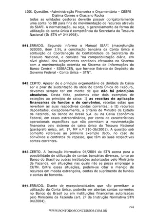 L e o n a r d o R o d r i g u e s L o u r e i 9 9 1 1 0 5 8 0 1 8 2 
1001 Questões –Administração Financeira e Orçamentária – CESPE 
Djalma Gomes e Graciano Rocha 
todas as unidades gestoras deverão possuir obrigatoriamente 
uma conta no BB para fins de movimentação de recursos através 
do SIAFI. A normatização, ou seja, o gerenciamento da forma de 
utilização da conta única é competência da Secretaria do Tesouro 
Nacional (IN STN nº 04/1998). 
841. ERRADO. Segundo informa o Manual SIAFI (macrofunção 
020305, item 3.9), a conciliação bancária da Conta Única é 
atribuição da Coordenação de Contabilidade da Secretaria do 
Tesouro Nacional, e consiste “na compatibilização diária, em 
nível global, dos lançamentos contábeis efetuados no Sistema 
com a movimentação ocorrida no Sistema de Informações do 
Banco Central - SISBACEN, que fornece Extrato de Depósito do 
Governo Federal - Conta Única – STN”. 
842. CERTO. Apesar de o princípio orçamentário da Unidade de Caixa 
ser o pilar de sustentação da idéia de Conta Única do Tesouro, 
devemos sempre ter em mente de que não há princípios 
absolutos. Desta feita, podemos citar dois exemplos de 
exceções ao princípio de caixa: I) as receitas de aplicação 
financeiras de fundos e de convênios, receitas estas que 
revertem às suas respectivas contas correntes; e II) recursos 
depositados, excepcionalmente, a critério do Ministro de Estado 
da Fazenda, no Banco do Brasil S.A. ou na Caixa Econômica 
Federal, em casos extraordinários, por conta de características 
operacionais específicas que não permitam a movimentação 
financeira pelo sistema de caixa único do Tesouro Nacional 
(parágrafo único, art. 1º, MP n.º 210-36/2001). A questão sob 
comento refere-se ao primeiro exemplo dado, no caso de 
convênios e contratos de repasse, que têm as suas respectivas 
contas-correntes. 
843. CERTO. A Instrução Normativa 04/2004 da STN acena para a 
possibilidade de utilização de contas bancárias diversas, junto ao 
Banco do Brasil ou outras instituições autorizadas pelo Ministério 
da Fazenda, em situações nas quais não se possa empregar a 
CUTN. Entre essas situações, podem-se citar o manejo de 
recursos em moeda estrangeira, contas de suprimento de fundos 
e contas de fomento. 
844. ERRADO. Diante de excepcionalidades que não permitam a 
utilização da Conta Única, poderão ser abertas contas correntes 
no Banco do Brasil ou em instituições financeiras autorizadas 
pelo Ministério da Fazenda (art. 2º da Instrução Normativa STN 
04/2004). 
294 
WWW.PONTODOSCONCURSOS.COM.BR 
 