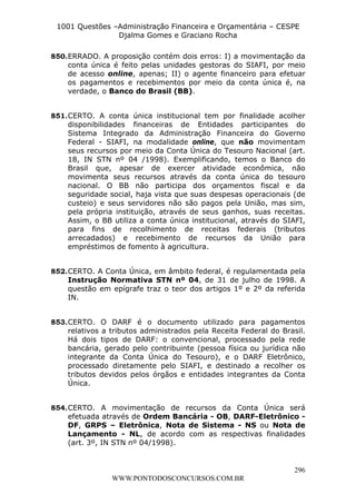 L e o n a r d o R o d r i g u e s L o u r e i 9 9 1 1 0 5 8 0 1 8 2 
1001 Questões –Administração Financeira e Orçamentária – CESPE 
Djalma Gomes e Graciano Rocha 
850. ERRADO. A proposição contém dois erros: I) a movimentação da 
conta única é feito pelas unidades gestoras do SIAFI, por meio 
de acesso online, apenas; II) o agente financeiro para efetuar 
os pagamentos e recebimentos por meio da conta única é, na 
verdade, o Banco do Brasil (BB). 
851. CERTO. A conta única institucional tem por finalidade acolher 
disponibilidades financeiras de Entidades participantes do 
Sistema Integrado da Administração Financeira do Governo 
Federal - SIAFI, na modalidade online, que não movimentam 
seus recursos por meio da Conta Única do Tesouro Nacional (art. 
18, IN STN nº 04 /1998). Exemplificando, temos o Banco do 
Brasil que, apesar de exercer atividade econômica, não 
movimenta seus recursos através da conta única do tesouro 
nacional. O BB não participa dos orçamentos fiscal e da 
seguridade social, haja vista que suas despesas operacionais (de 
custeio) e seus servidores não são pagos pela União, mas sim, 
pela própria instituição, através de seus ganhos, suas receitas. 
Assim, o BB utiliza a conta única institucional, através do SIAFI, 
para fins de recolhimento de receitas federais (tributos 
arrecadados) e recebimento de recursos da União para 
empréstimos de fomento à agricultura. 
852. CERTO. A Conta Única, em âmbito federal, é regulamentada pela 
Instrução Normativa STN nº 04, de 31 de julho de 1998. A 
questão em epígrafe traz o teor dos artigos 1º e 2º da referida 
IN. 
853. CERTO. O DARF é o documento utilizado para pagamentos 
relativos a tributos administrados pela Receita Federal do Brasil. 
Há dois tipos de DARF: o convencional, processado pela rede 
bancária, gerado pelo contribuinte (pessoa física ou jurídica não 
integrante da Conta Única do Tesouro), e o DARF Eletrônico, 
processado diretamente pelo SIAFI, e destinado a recolher os 
tributos devidos pelos órgãos e entidades integrantes da Conta 
Única. 
854. CERTO. A movimentação de recursos da Conta Única será 
efetuada através de Ordem Bancária - OB, DARF-Eletrônico - 
DF, GRPS – Eletrônica, Nota de Sistema - NS ou Nota de 
Lançamento - NL, de acordo com as respectivas finalidades 
(art. 3º, IN STN nº 04/1998). 
296 
WWW.PONTODOSCONCURSOS.COM.BR 
 