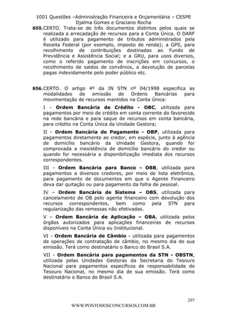 L e o n a r d o R o d r i g u e s L o u r e i 9 9 1 1 0 5 8 0 1 8 2 
1001 Questões –Administração Financeira e Orçamentária – CESPE 
Djalma Gomes e Graciano Rocha 
855. CERTO. Trata-se de três documentos distintos pelos quais se 
realizada a arrecadação de recursos para a Conta Única. O DARF 
é utilizado para pagamento de tributos administrados pela 
Receita Federal (por exemplo, imposto de renda); a GPS, para 
recolhimento de contribuições destinadas ao Fundo de 
Previdência e Assistência Social; e a GRU, para usos diversos, 
como o referido pagamento de inscrições em concursos, o 
recolhimento de saldos de convênios, a devolução de parcelas 
pagas indevidamente pelo poder público etc. 
856. CERTO. O artigo 4º da IN STN nº 04/1998 especifica as 
modalidades de emissão de Ordens Bancárias para 
movimentação de recursos mantidos na Conta Única: 
I - Ordem Bancária de Crédito - OBC, utilizada para 
pagamentos por meio de crédito em conta corrente do favorecido 
na rede bancária e para saque de recursos em conta bancária, 
para crédito na Conta Única da Unidade Gestora; 
II - Ordem Bancária de Pagamento - OBP, utilizada para 
pagamentos diretamente ao credor, em espécie, junto à agência 
de domicílio bancário da Unidade Gestora, quando for 
comprovada a inexistência de domicílio bancário do credor ou 
quando for necessária a disponibilização imediata dos recursos 
correspondentes. 
III - Ordem Bancária para Banco - OBB, utilizada para 
pagamentos a diversos credores, por meio de lista eletrônica, 
para pagamento de documentos em que o Agente Financeiro 
deva dar quitação ou para pagamento da folha de pessoal. 
IV – Ordem Bancária de Sistema – OBS, utilizada para 
cancelamento de OB pelo agente financeiro com devolução dos 
recursos correspondentes, bem como pela STN para 
regularização das remessas não efetivadas. 
V – Ordem Bancária de Aplicação – OBA, utilizada pelos 
órgãos autorizados para aplicações financeiras de recursos 
disponíveis na Conta Única ou Institucional. 
VI - Ordem Bancária de Câmbio - utilizada para pagamentos 
de operações de contratação de câmbio, no mesmo dia de sua 
emissão. Terá como destinatário o Banco do Brasil S.A. 
VII - Ordem Bancária para pagamentos da STN - OBSTN, 
utilizada pelas Unidades Gestoras da Secretaria do Tesouro 
Nacional para pagamentos específicos de responsabilidade do 
Tesouro Nacional, no mesmo dia de sua emissão. Terá como 
destinatário o Banco do Brasil S.A. 
297 
WWW.PONTODOSCONCURSOS.COM.BR 
 