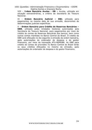 L e o n a r d o R o d r i g u e s L o u r e i 9 9 1 1 0 5 8 0 1 8 2 
1001 Questões –Administração Financeira e Orçamentária – CESPE 
Djalma Gomes e Graciano Rocha 
VIII - Ordem Bancária Avulsa - OB – Avulsa, utilizada em 
situação extraordinárias, a critério da Secretaria do Tesouro 
Nacional. 
IX - Ordem Bancária Judicial – OBJ, utilizada para 
pagamentos na mesma data de sua emissão, decorrentes de 
determinações judiciais específicas. 
X – Ordem Bancária para Crédito de Reservas Bancárias – 
OBR, utilizada pelas Unidades Gestoras autorizadas pela 
Secretaria do Tesouro Nacional, para pagamentos por meio de 
crédito às contas de Reservas Bancárias dos bancos, bem como 
outras contas mantidas no Banco Central do Brasil. O crédito da 
OBR será efetuado no dia seguinte à emissão da ordem bancária, 
após autorizações do ordenador de despesa e do gestor 
financeiro, por meio da transação ATU-REMOBR. As OBR para 
crédito de contas de provisões no Banco Central do Brasil terão 
os seus créditos efetuados no mesmo da emissão; após 
autorizações do ordenador de despesa e do gestor financeiro. 
298 
WWW.PONTODOSCONCURSOS.COM.BR 
 