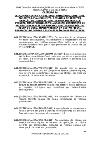 L e o n a r d o R o d r i g u e s L o u r e i 9 9 1 1 0 5 8 0 1 8 2 
1001 Questões –Administração Financeira e Orçamentária – CESPE 
Djalma Gomes e Graciano Rocha 
LEI COMPLEMENTAR N.º 101/2000: PRINCÍPIOS, OBJETIVOS, 
PESSOAL, TRANSFERÊNCIAS VOLUNTÁRIAS, DESTINAÇÃO DE 
RECURSOS PARA O SETOR PRIVADO, LIMITES PARA DÍVIDA, 
PRESTAÇÃO DE CONTAS E FISCALIZAÇÃO DA GESTÃO FISCAL. 
857. (CESPE/ANALISTA/ANATEL/2009) Em atendimento ao disposto 
no texto constitucional, estabelecendo a necessidade de lei 
complementar em matéria orçamentária, editou-se a Lei de 
Responsabilidade Fiscal (LRF), que preencheu as lacunas da Lei 
nº 4.320/1964. 
858. (CESPE/ADMINISTRADOR/IBRAM-DF/2009) Entre os objetivos da 
Lei de Responsabilidade Fiscal podem-se mencionar a prevenção 
de riscos e a correção de desvios que afetem o equilíbrio das 
contas públicas. 
859. (CESPE/ANALISTA/TRE-MT/2010) De acordo com as regras 
estabelecidas pela LRF, no cômputo da receita corrente líquida, 
não devem ser considerados os recursos obtidos por meio da 
exploração de atividades industriais. 
860. (CESPE/ANALISTA/SAD-PE/2010) A respeito da apuração do 
cálculo da receita corrente líquida, nos estados, serão deduzidas 
as parcelas entregues aos municípios por determinação 
constitucional. 
861. (CESPE/ANALISTA/SAD-PE/2010) Na apuração do cálculo da 
receita corrente líquida não serão computadas as receitas 
patrimoniais. 
862. (CESPE/ANALISTA/SAD-PE/2010) A apuração da receita corrente 
líquida deverá ser para o período correspondente ao exercício 
financeiro, que deve coincidir com o ano civil. 
863. (CESPE/ANALISTA/SAD-PE/2010) Na apuração do cálculo da 
receita corrente líquida as receitas de operações de crédito 
deverão ser computadas, excluídas as receitas obtidas por 
antecipação de receita orçamentária. 
299 
CAPÍTULO 14 
CONCEITOS, PLANEJAMENTO, RENÚNCIA DE RECEITAS, 
GERAÇÃO DE DESPESAS, LIMITES PARA DESPESAS DE 
REGRA DE OURO, TRANSPARÊNCIA DA GESTÃO FISCAL, 
WWW.PONTODOSCONCURSOS.COM.BR 
 