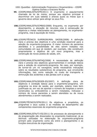 L e o n a r d o R o d r i g u e s L o u r e i 9 9 1 1 0 5 8 0 1 8 2 
1001 Questões –Administração Financeira e Orçamentária – CESPE 
Djalma Gomes e Graciano Rocha 
99. (CESPE/ANALISTA/STM/2011) O orçamento é popularmente 
chamado de lei de meios, porque seu objetivo principal é 
discriminar em suas tabelas e anexos quais os meios que o 
governo deve utilizar para atingir os seus fins. 
100. (CESPE/ANALISTA/ICMBIO/2008) Enquanto, no orçamento por 
desempenho, a alocação de recursos visa à consecução de 
objetivos e metas relacionados ao planejamento, no orçamento-programa, 
101. (CESPE/TÉCNICO SUPERIOR/MIN. SAÚDE/2008) A definição 
clara e precisa dos objetivos é uma condição essencial para a 
adoção do orçamento-programa. O maior número de pacientes 
atendidos e a possibilidade de eles serem tratados nas 
comunidades em que já residem, por exemplo, não constituem 
propriamente o objetivo de um novo programa, mas a 
construção de novos postos de saúde, sim. 
102. (CESPE/ANALISTA/ANTAQ/2008) A necessidade de definição 
clara e precisa dos objetivos governamentais é condição básica 
para a adoção do orçamento-programa. No caso, por exemplo, 
de tornar-se um rio navegável, serão necessárias indicações 
sobre os resultados substantivos do programa, que envolverão 
informações, tais como redução no custo do transporte e 
diminuição dos acidentes e das perdas com a carga. 
103. (CESPE/ANALISTA/SEGER-ES/2007) A definição clara de 
objetivos é condição básica para o orçamento-programa. Um 
programa na área de saúde, por exemplo, estaria mais bem 
justificado se, em vez de apontar o número de hospitais a serem 
construídos ou ambulatórios a serem instalados, indicasse o 
número de novos pacientes a serem atendidos ou de novos 
atendimentos a serem realizados. 
104. (CESPE/TÉCNICO/STM/2011) Os objetivos e propósitos, os 
programas e seus custos e as medidas de desempenho são 
componentes essenciais do orçamento-programa. 
105. (CESPE/ANALISTA/TJ-ES/2011) Os processos de planejamento e 
de programação são dissociados no orçamento tradicional; já as 
técnicas utilizadas na elaboração do orçamento-programa 
primam pelo orçamento como elo entre o planejamento e as 
funções executivas da organização. 
30 
visa à aquisição de meios. 
WWW.PONTODOSCONCURSOS.COM.BR 
 